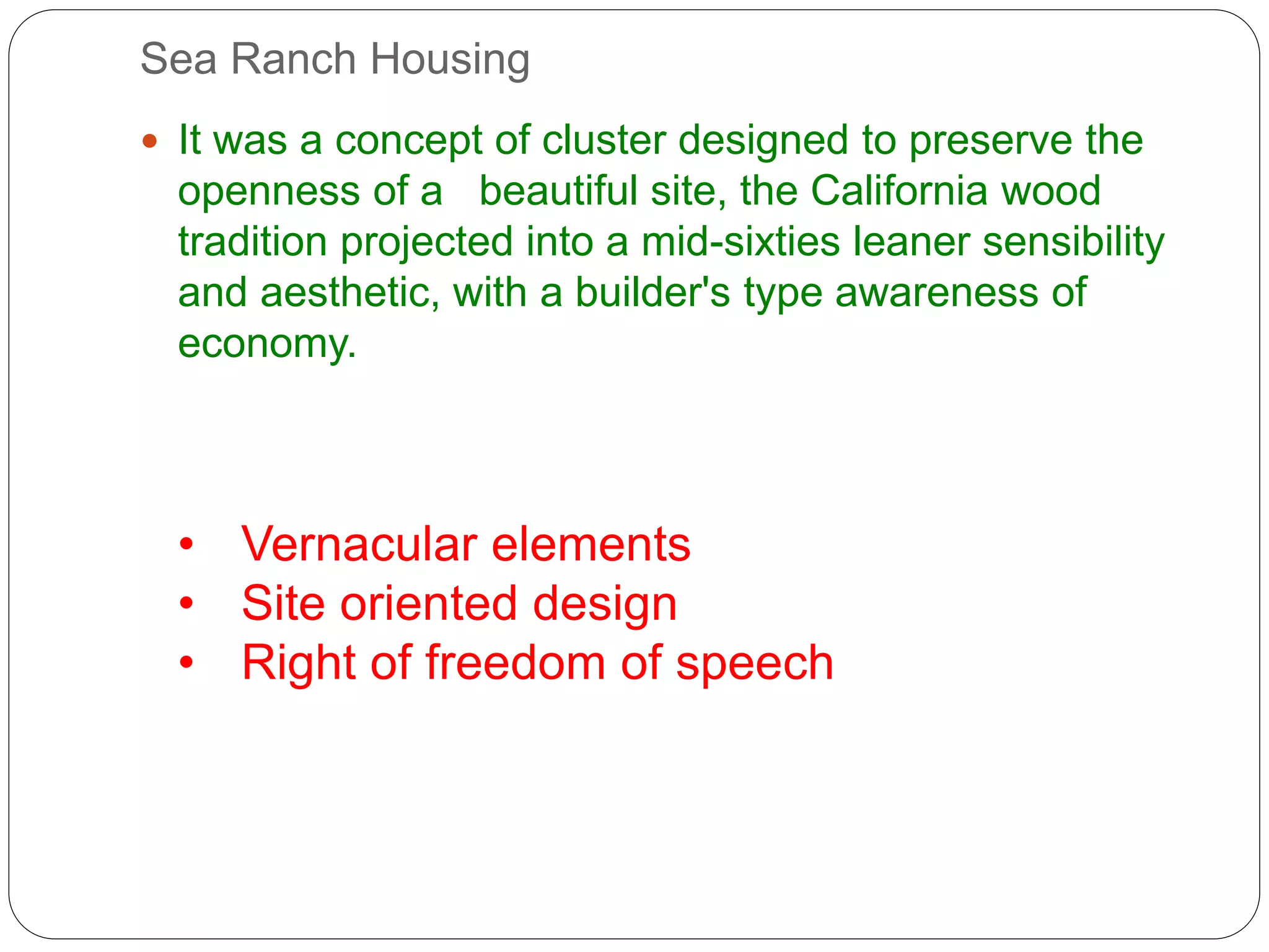 Sea Ranch Housing
 It was a concept of cluster designed to preserve the
openness of a beautiful site, the California wood
tradition projected into a mid-sixties leaner sensibility
and aesthetic, with a builder's type awareness of
economy.
• Vernacular elements
• Site oriented design
• Right of freedom of speech
 