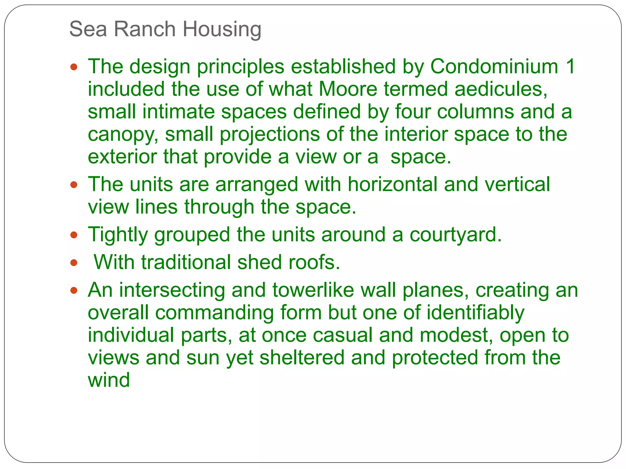Sea Ranch Housing
 The design principles established by Condominium 1
included the use of what Moore termed aedicules,
small intimate spaces defined by four columns and a
canopy, small projections of the interior space to the
exterior that provide a view or a space.
 The units are arranged with horizontal and vertical
view lines through the space.
 Tightly grouped the units around a courtyard.
 With traditional shed roofs.
 An intersecting and towerlike wall planes, creating an
overall commanding form but one of identifiably
individual parts, at once casual and modest, open to
views and sun yet sheltered and protected from the
wind
 