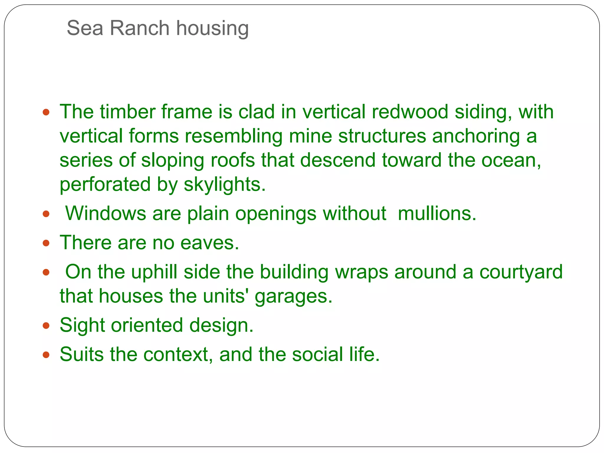 Sea Ranch housing
 The timber frame is clad in vertical redwood siding, with
vertical forms resembling mine structures anchoring a
series of sloping roofs that descend toward the ocean,
perforated by skylights.
 Windows are plain openings without mullions.
 There are no eaves.
 On the uphill side the building wraps around a courtyard
that houses the units' garages.
 Sight oriented design.
 Suits the context, and the social life.
 