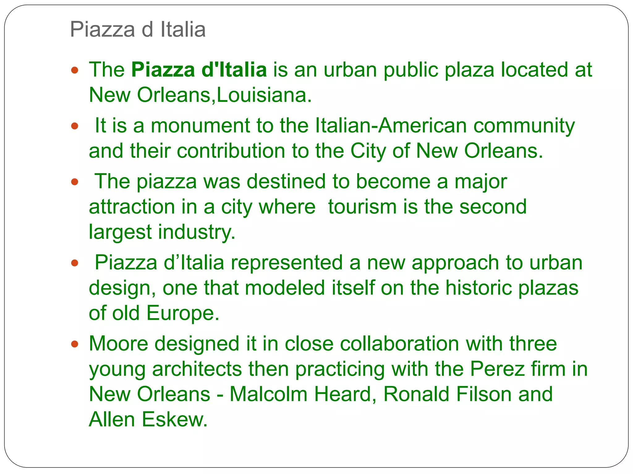 Piazza d Italia
 The Piazza d'Italia is an urban public plaza located at
New Orleans,Louisiana.
 It is a monument to the Italian-American community
and their contribution to the City of New Orleans.
 The piazza was destined to become a major
attraction in a city where tourism is the second
largest industry.
 Piazza d’Italia represented a new approach to urban
design, one that modeled itself on the historic plazas
of old Europe.
 Moore designed it in close collaboration with three
young architects then practicing with the Perez firm in
New Orleans - Malcolm Heard, Ronald Filson and
Allen Eskew.
 