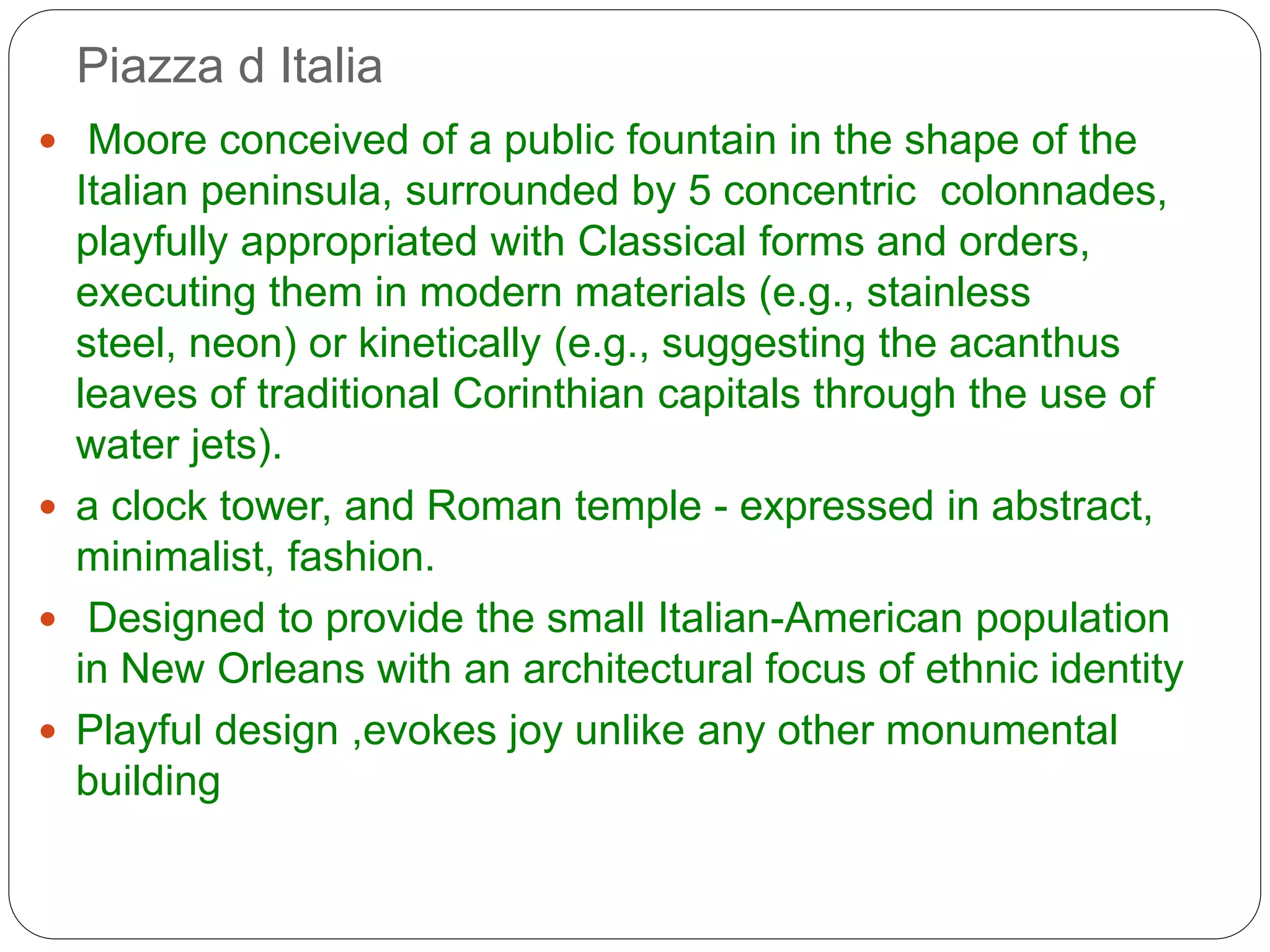 Piazza d Italia
 Moore conceived of a public fountain in the shape of the
Italian peninsula, surrounded by 5 concentric colonnades,
playfully appropriated with Classical forms and orders,
executing them in modern materials (e.g., stainless
steel, neon) or kinetically (e.g., suggesting the acanthus
leaves of traditional Corinthian capitals through the use of
water jets).
 a clock tower, and Roman temple - expressed in abstract,
minimalist, fashion.
 Designed to provide the small Italian-American population
in New Orleans with an architectural focus of ethnic identity
 Playful design ,evokes joy unlike any other monumental
building
 