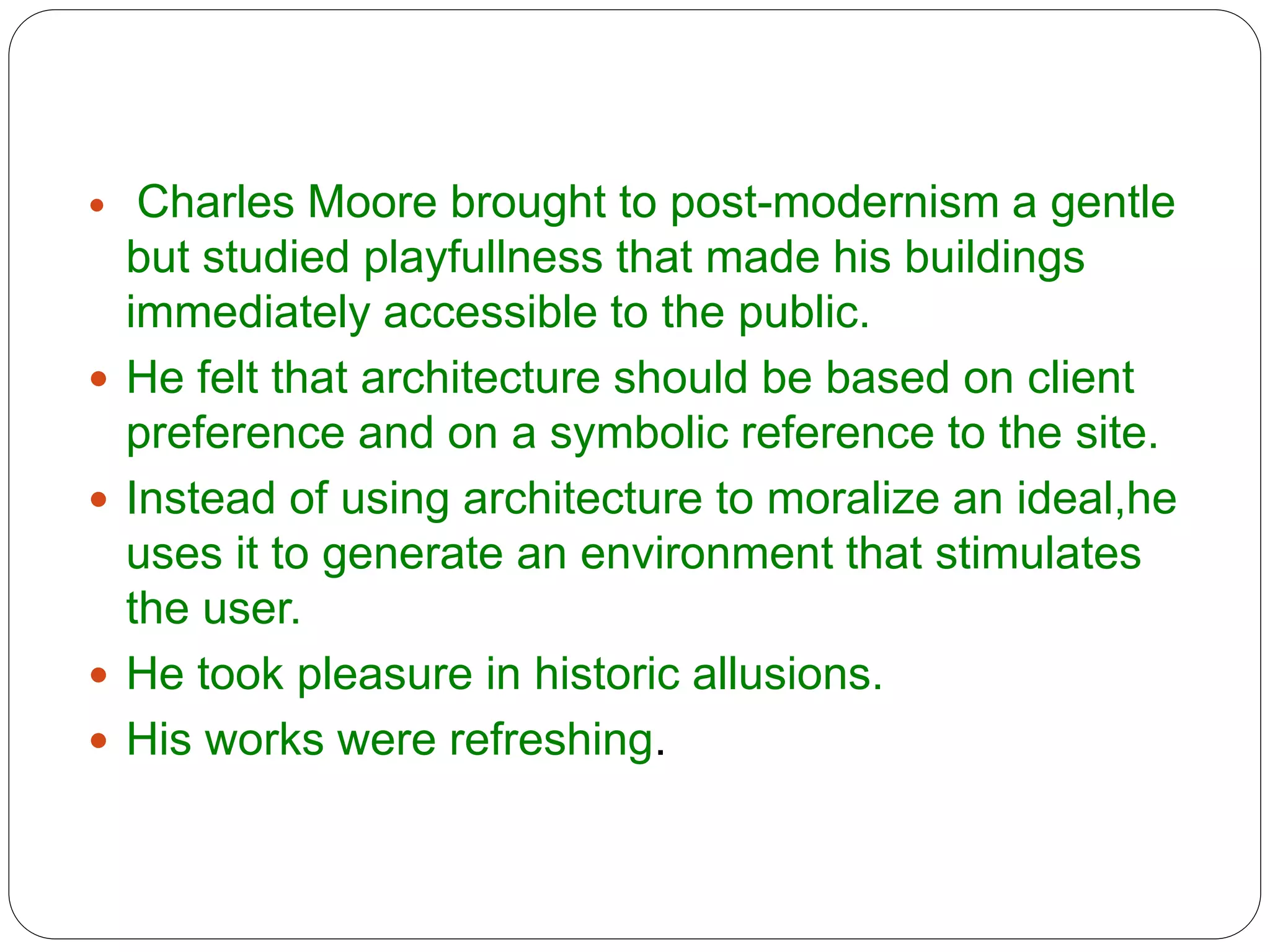  Charles Moore brought to post-modernism a gentle
but studied playfullness that made his buildings
immediately accessible to the public.
 He felt that architecture should be based on client
preference and on a symbolic reference to the site.
 Instead of using architecture to moralize an ideal,he
uses it to generate an environment that stimulates
the user.
 He took pleasure in historic allusions.
 His works were refreshing.
 