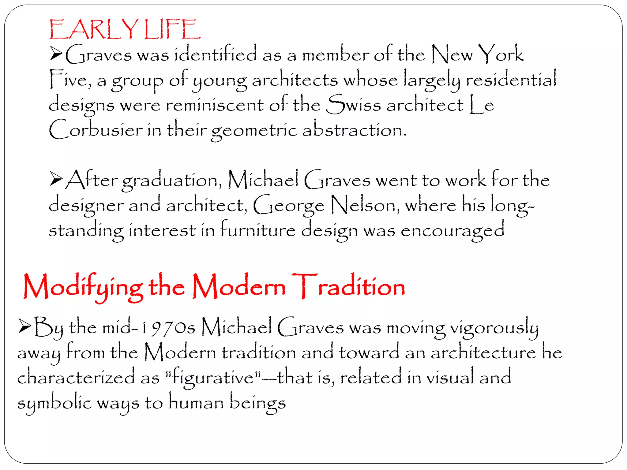 EARLY LIFE
Graves was identified as a member of the New York
Five, a group of young architects whose largely residential
designs were reminiscent of the Swiss architect Le
Corbusier in their geometric abstraction.
After graduation, Michael Graves went to work for the
designer and architect, George Nelson, where his long-
standing interest in furniture design was encouraged
Modifying the Modern Tradition
By the mid-1970s Michael Graves was moving vigorously
away from the Modern tradition and toward an architecture he
characterized as "figurative"—that is, related in visual and
symbolic ways to human beings
 