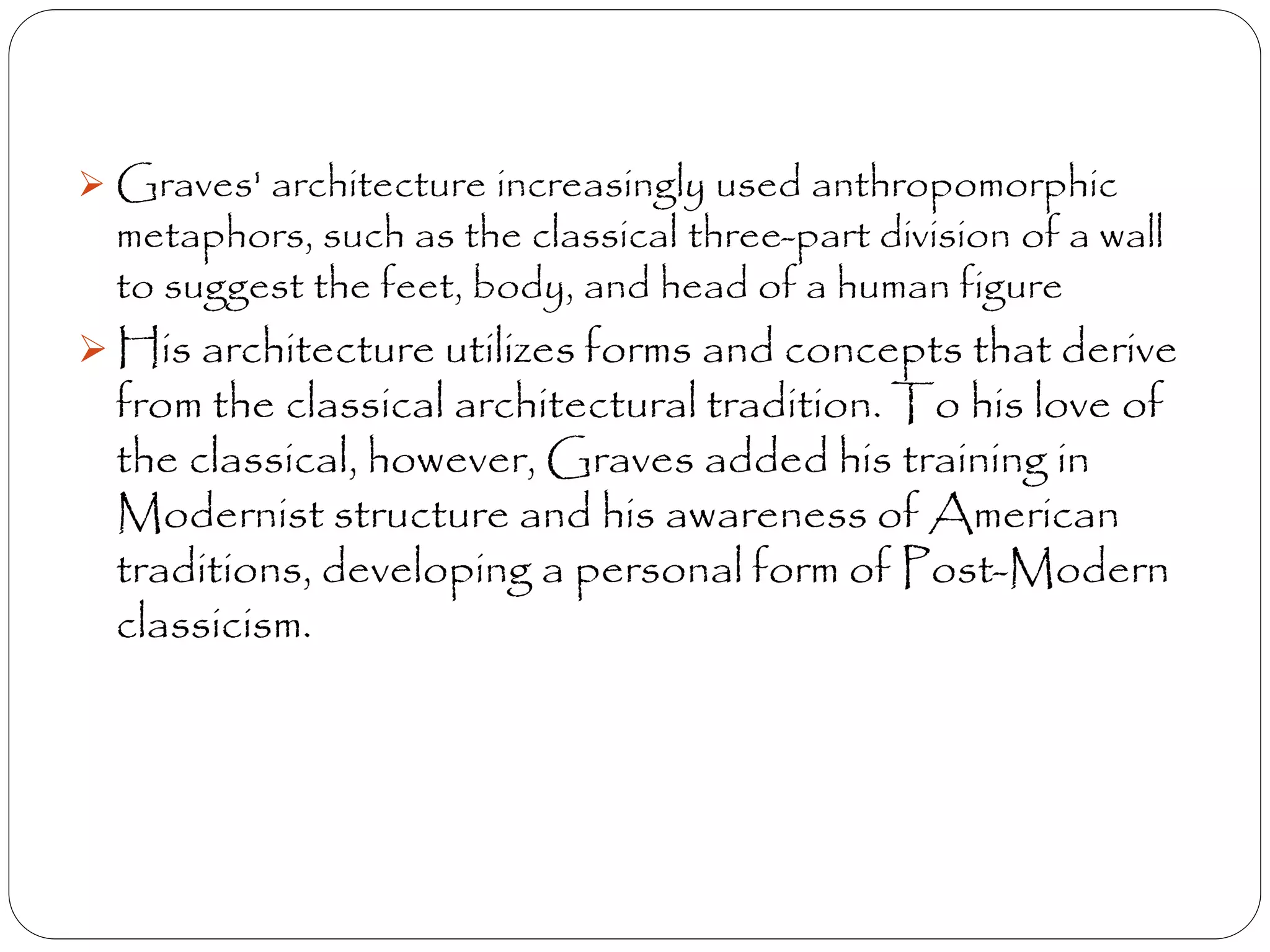 Graves' architecture increasingly used anthropomorphic
metaphors, such as the classical three-part division of a wall
to suggest the feet, body, and head of a human figure
 His architecture utilizes forms and concepts that derive
from the classical architectural tradition. To his love of
the classical, however, Graves added his training in
Modernist structure and his awareness of American
traditions, developing a personal form of Post-Modern
classicism.
 