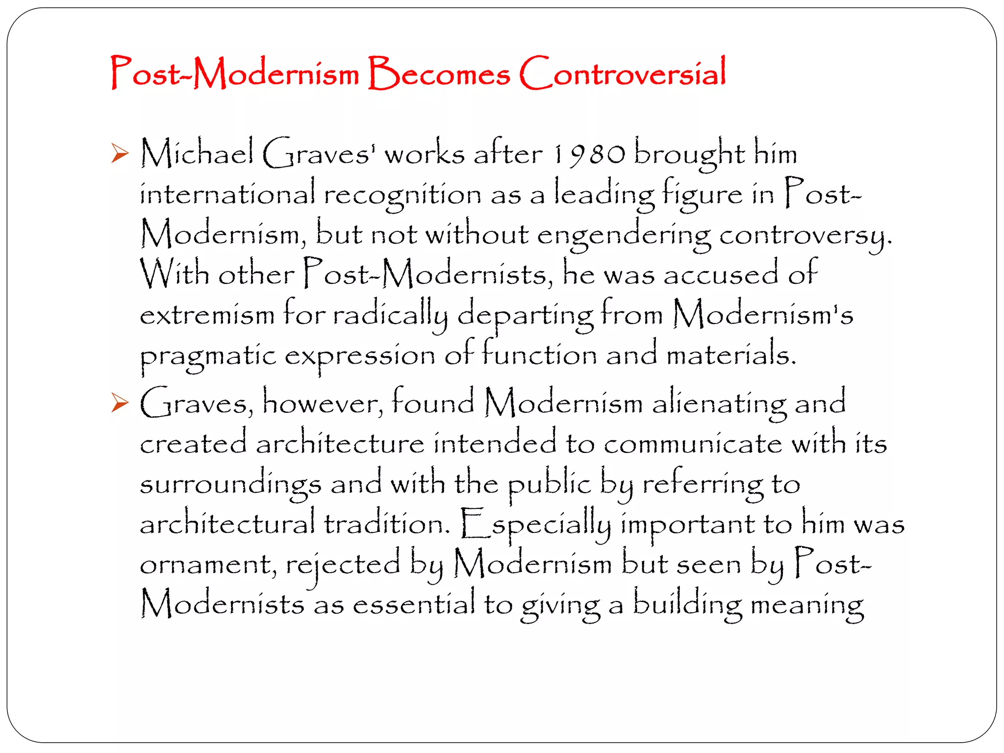 Post-Modernism Becomes Controversial
 Michael Graves' works after 1980 brought him
international recognition as a leading figure in Post-
Modernism, but not without engendering controversy.
With other Post-Modernists, he was accused of
extremism for radically departing from Modernism's
pragmatic expression of function and materials.
 Graves, however, found Modernism alienating and
created architecture intended to communicate with its
surroundings and with the public by referring to
architectural tradition. Especially important to him was
ornament, rejected by Modernism but seen by Post-
Modernists as essential to giving a building meaning
 