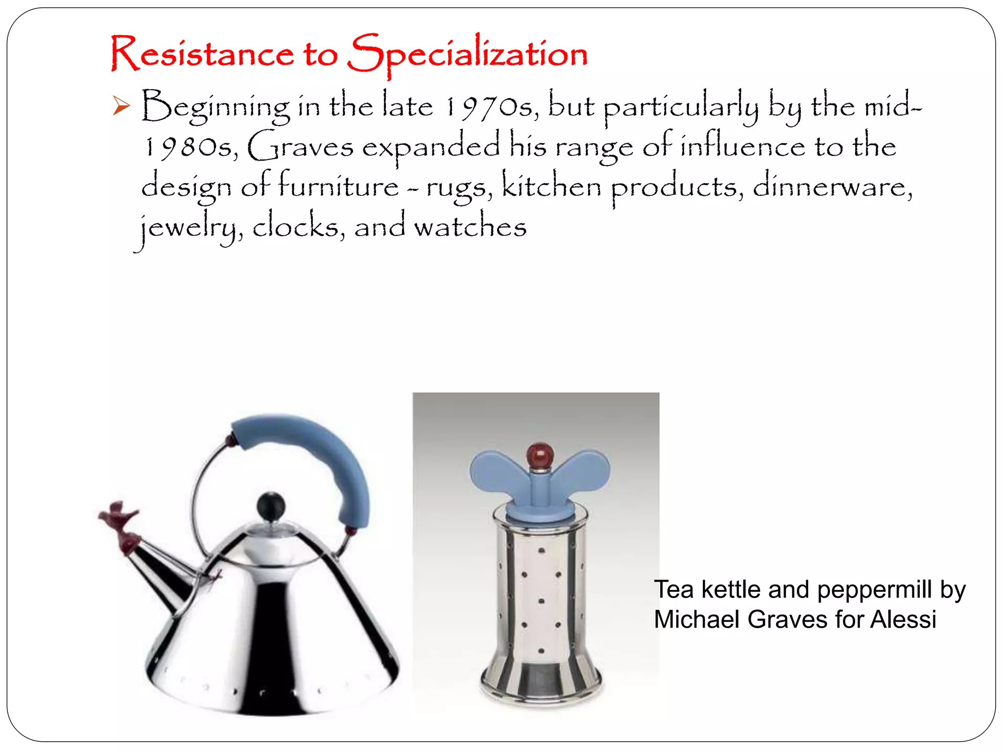 Resistance to Specialization
 Beginning in the late 1970s, but particularly by the mid-
1980s, Graves expanded his range of influence to the
design of furniture - rugs, kitchen products, dinnerware,
jewelry, clocks, and watches
Tea kettle and peppermill by
Michael Graves for Alessi
 