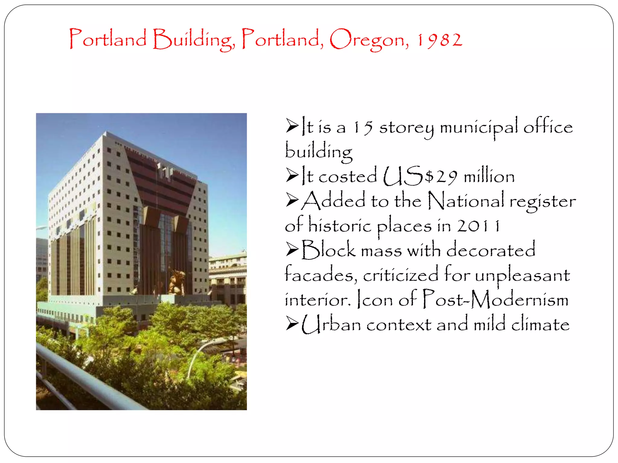 Portland Building, Portland, Oregon, 1982
It is a 15 storey municipal office
building
It costed US$29 million
Added to the National register
of historic places in 2011
Block mass with decorated
facades, criticized for unpleasant
interior. Icon of Post-Modernism
Urban context and mild climate
 