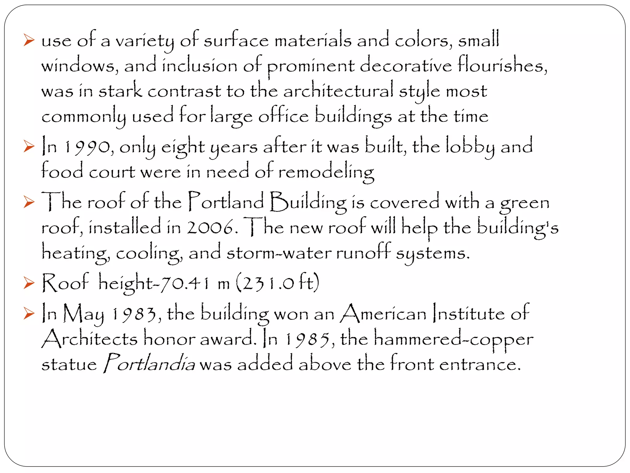  use of a variety of surface materials and colors, small
windows, and inclusion of prominent decorative flourishes,
was in stark contrast to the architectural style most
commonly used for large office buildings at the time
 In 1990, only eight years after it was built, the lobby and
food court were in need of remodeling
 The roof of the Portland Building is covered with a green
roof, installed in 2006. The new roof will help the building's
heating, cooling, and storm-water runoff systems.
 Roof height-70.41 m (231.0 ft)
 In May 1983, the building won an American Institute of
Architects honor award. In 1985, the hammered-copper
statue Portlandia was added above the front entrance.
 
