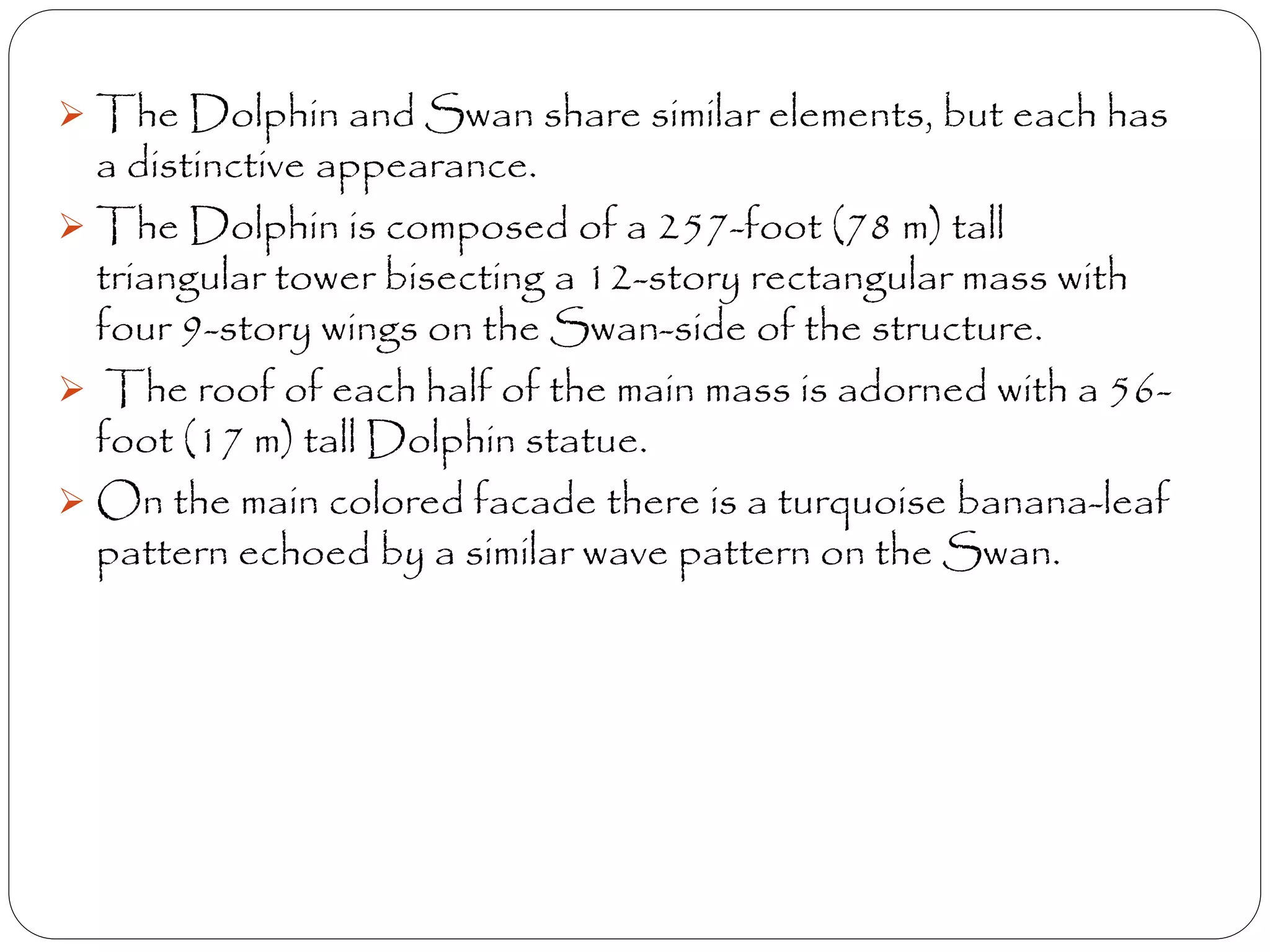 The Dolphin and Swan share similar elements, but each has
a distinctive appearance.
 The Dolphin is composed of a 257-foot (78 m) tall
triangular tower bisecting a 12-story rectangular mass with
four 9-story wings on the Swan-side of the structure.
 The roof of each half of the main mass is adorned with a 56-
foot (17 m) tall Dolphin statue.
 On the main colored facade there is a turquoise banana-leaf
pattern echoed by a similar wave pattern on the Swan.
 