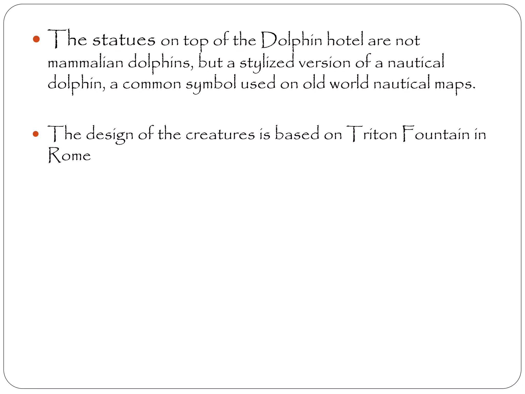  The statues on top of the Dolphin hotel are not
mammalian dolphins, but a stylized version of a nautical
dolphin, a common symbol used on old world nautical maps.
 The design of the creatures is based on Triton Fountain in
Rome
 