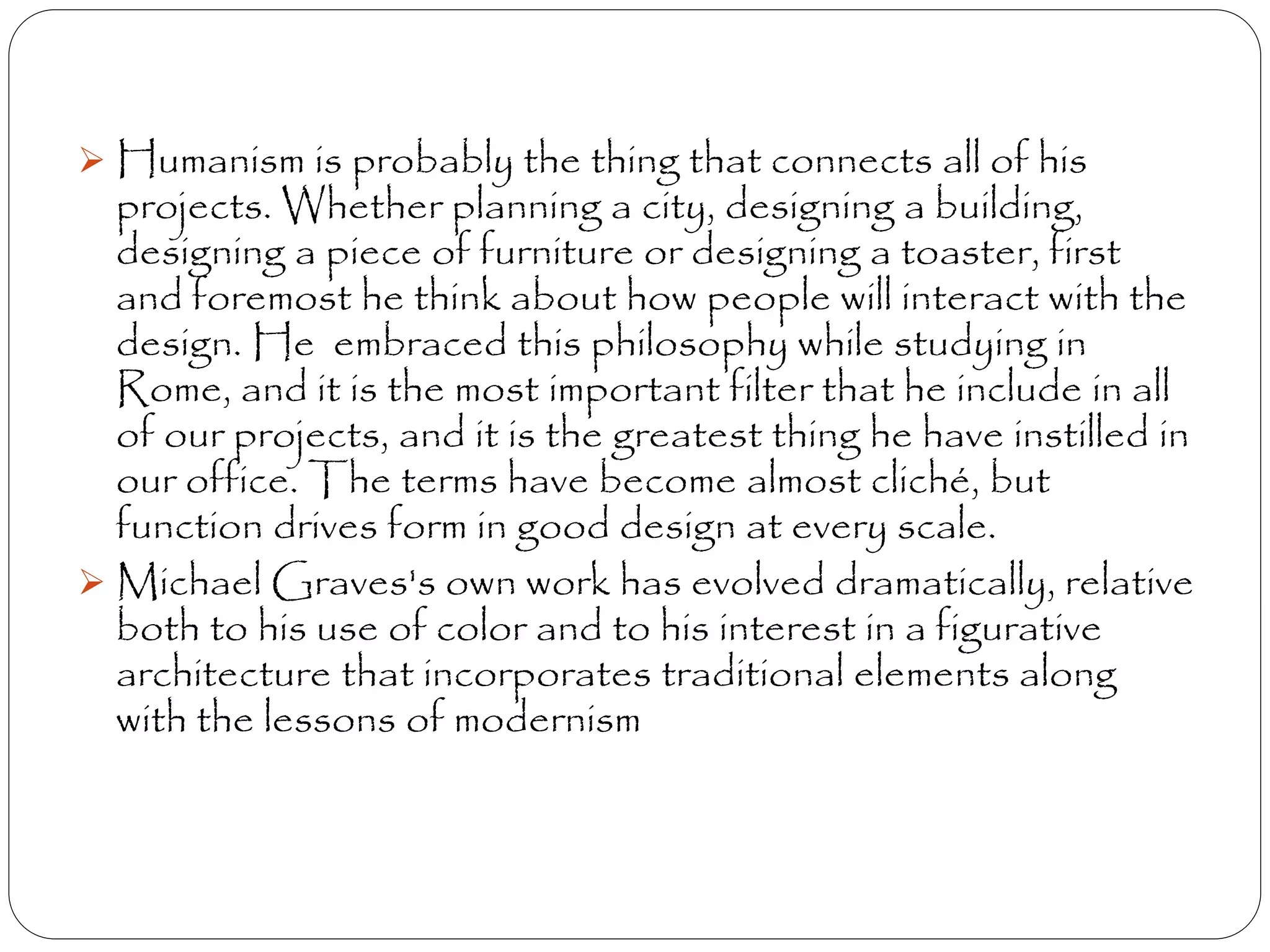  Humanism is probably the thing that connects all of his
projects. Whether planning a city, designing a building,
designing a piece of furniture or designing a toaster, first
and foremost he think about how people will interact with the
design. He embraced this philosophy while studying in
Rome, and it is the most important filter that he include in all
of our projects, and it is the greatest thing he have instilled in
our office. The terms have become almost cliché, but
function drives form in good design at every scale.
 Michael Graves's own work has evolved dramatically, relative
both to his use of color and to his interest in a figurative
architecture that incorporates traditional elements along
with the lessons of modernism
 