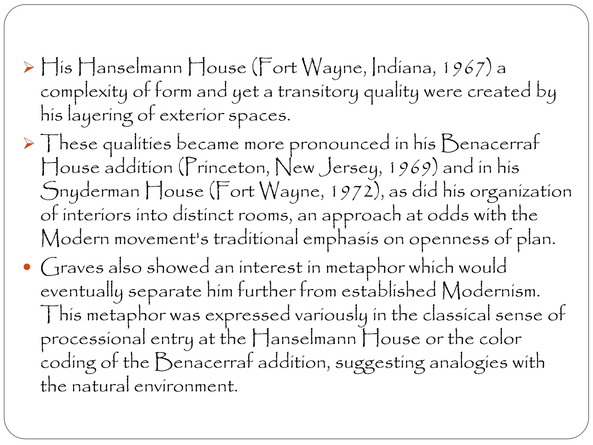  His Hanselmann House (Fort Wayne, Indiana, 1967) a
complexity of form and yet a transitory quality were created by
his layering of exterior spaces.
 These qualities became more pronounced in his Benacerraf
House addition (Princeton, New Jersey, 1969) and in his
Snyderman House (Fort Wayne, 1972), as did his organization
of interiors into distinct rooms, an approach at odds with the
Modern movement's traditional emphasis on openness of plan.
 Graves also showed an interest in metaphor which would
eventually separate him further from established Modernism.
This metaphor was expressed variously in the classical sense of
processional entry at the Hanselmann House or the color
coding of the Benacerraf addition, suggesting analogies with
the natural environment.
 