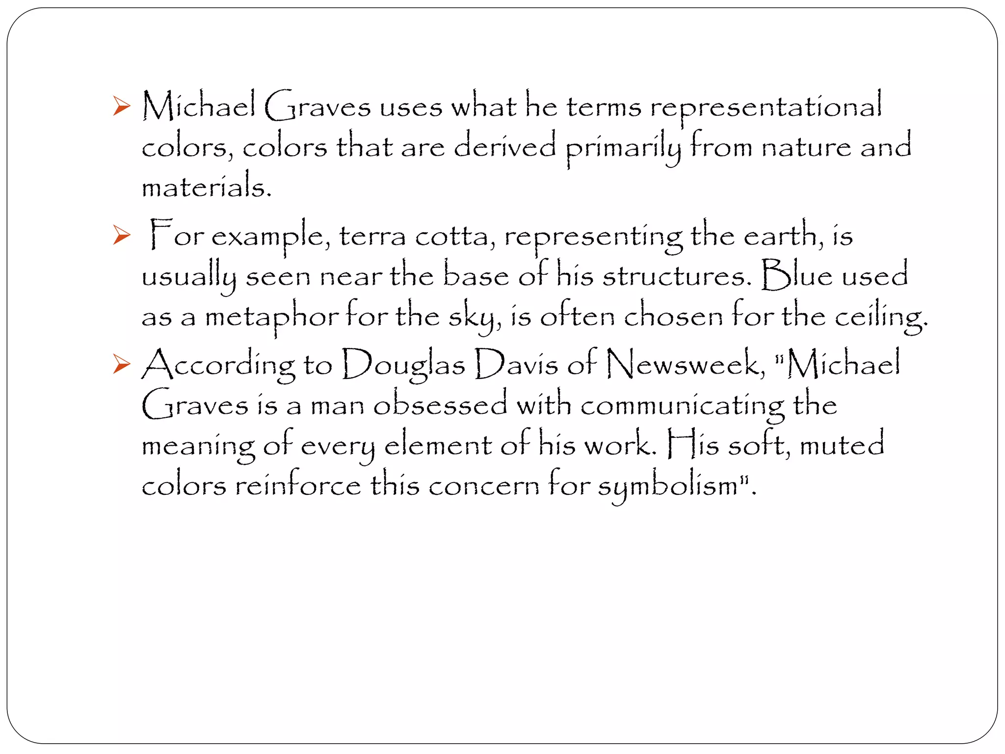  Michael Graves uses what he terms representational
colors, colors that are derived primarily from nature and
materials.
 For example, terra cotta, representing the earth, is
usually seen near the base of his structures. Blue used
as a metaphor for the sky, is often chosen for the ceiling.
 According to Douglas Davis of Newsweek, "Michael
Graves is a man obsessed with communicating the
meaning of every element of his work. His soft, muted
colors reinforce this concern for symbolism".
 