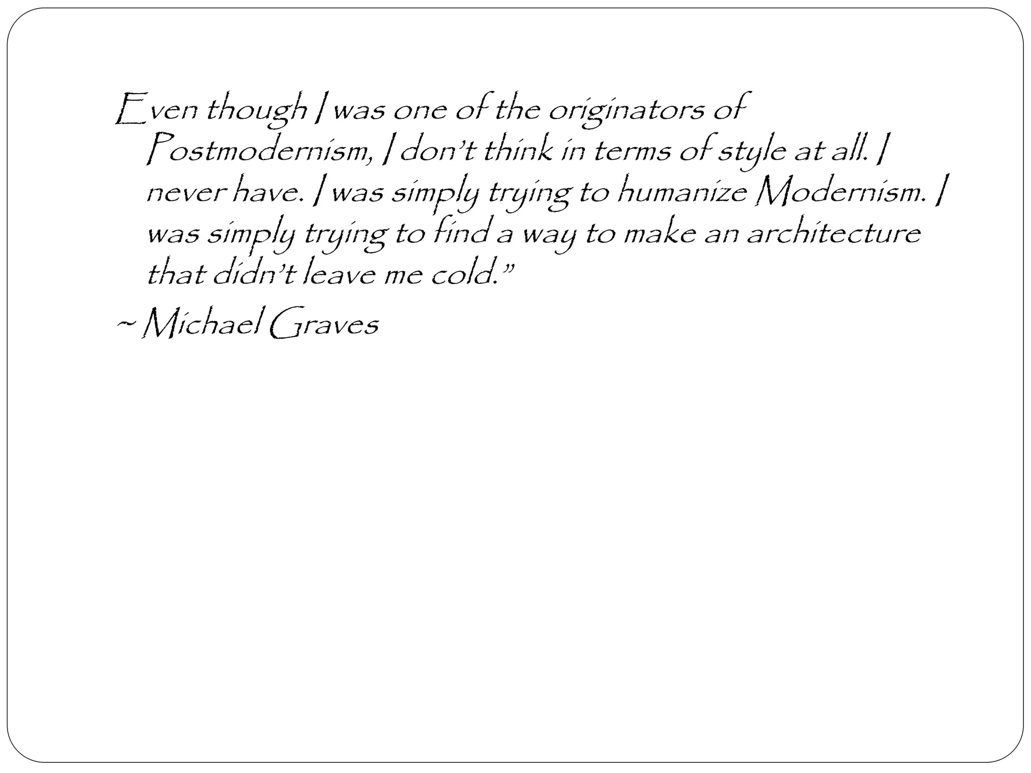 Even though I was one of the originators of
Postmodernism, I don’t think in terms of style at all. I
never have. I was simply trying to humanize Modernism. I
was simply trying to find a way to make an architecture
that didn’t leave me cold.”
~ Michael Graves
 