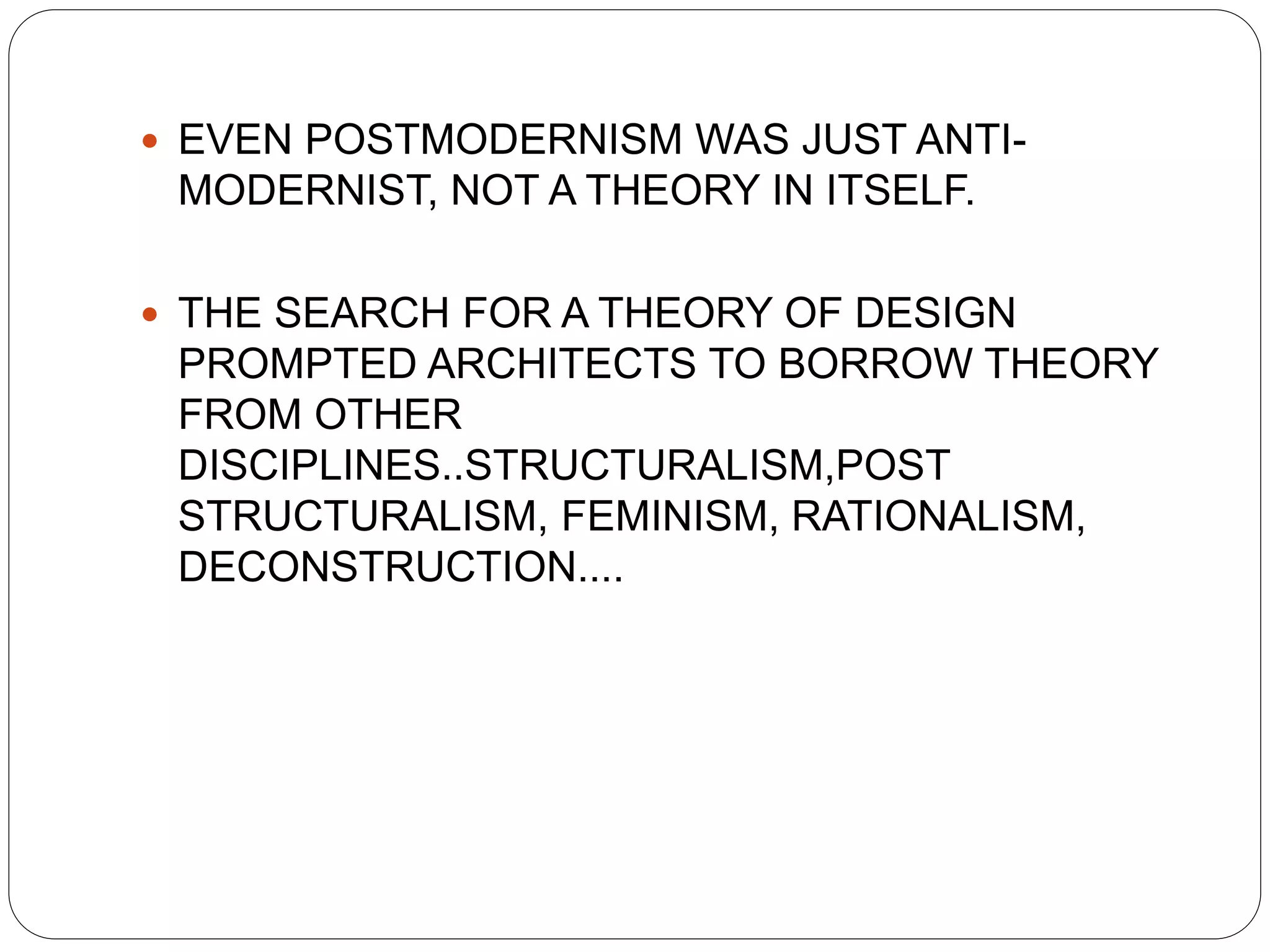  EVEN POSTMODERNISM WAS JUST ANTI-
MODERNIST, NOT A THEORY IN ITSELF.
 THE SEARCH FOR A THEORY OF DESIGN
PROMPTED ARCHITECTS TO BORROW THEORY
FROM OTHER
DISCIPLINES..STRUCTURALISM,POST
STRUCTURALISM, FEMINISM, RATIONALISM,
DECONSTRUCTION....
 