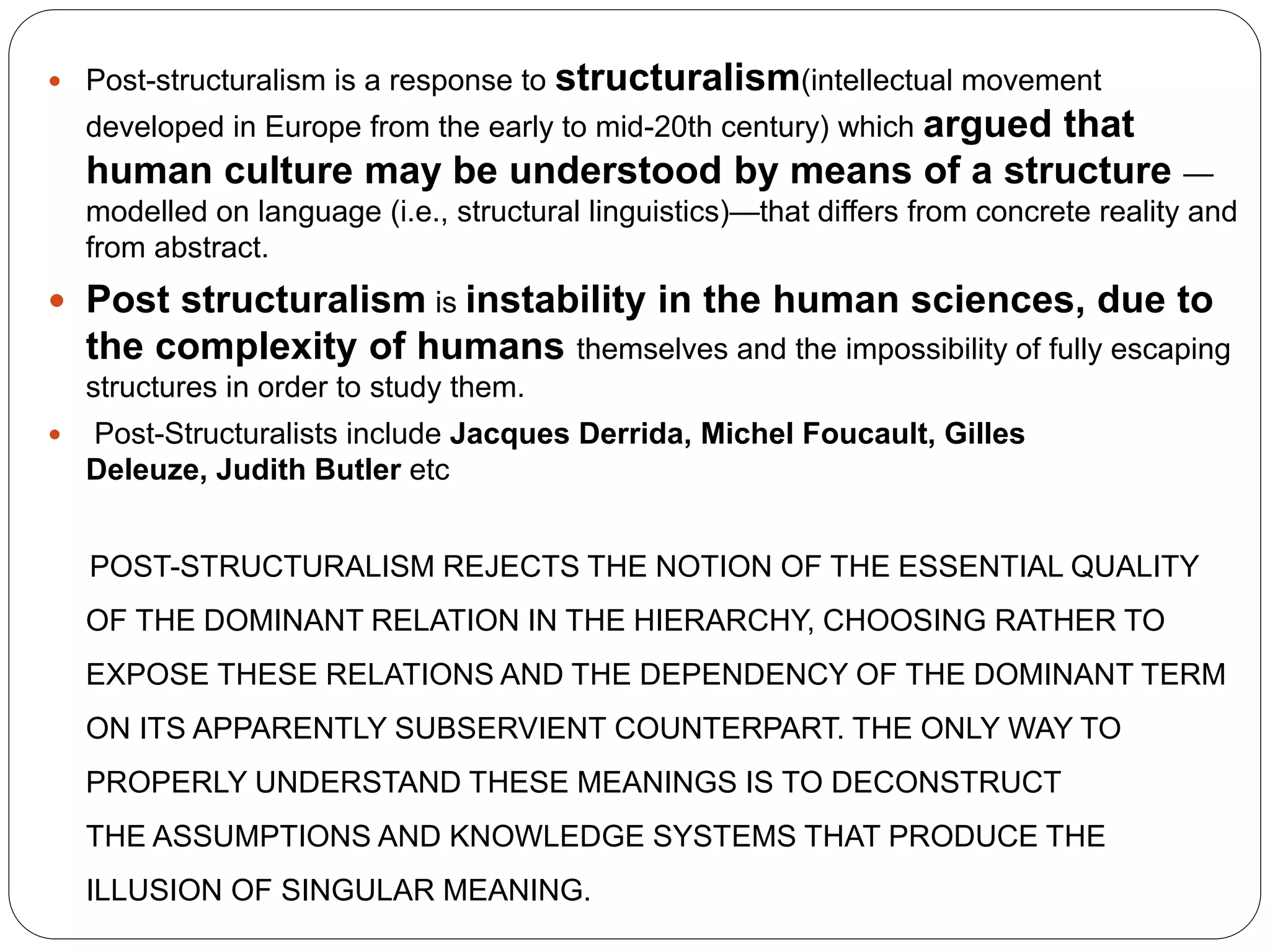  Post-structuralism is a response to structuralism(intellectual movement
developed in Europe from the early to mid-20th century) which argued that
human culture may be understood by means of a structure —
modelled on language (i.e., structural linguistics)—that differs from concrete reality and
from abstract.
 Post structuralism is instability in the human sciences, due to
the complexity of humans themselves and the impossibility of fully escaping
structures in order to study them.
 Post-Structuralists include Jacques Derrida, Michel Foucault, Gilles
Deleuze, Judith Butler etc
POST-STRUCTURALISM REJECTS THE NOTION OF THE ESSENTIAL QUALITY
OF THE DOMINANT RELATION IN THE HIERARCHY, CHOOSING RATHER TO
EXPOSE THESE RELATIONS AND THE DEPENDENCY OF THE DOMINANT TERM
ON ITS APPARENTLY SUBSERVIENT COUNTERPART. THE ONLY WAY TO
PROPERLY UNDERSTAND THESE MEANINGS IS TO DECONSTRUCT
THE ASSUMPTIONS AND KNOWLEDGE SYSTEMS THAT PRODUCE THE
ILLUSION OF SINGULAR MEANING.
 