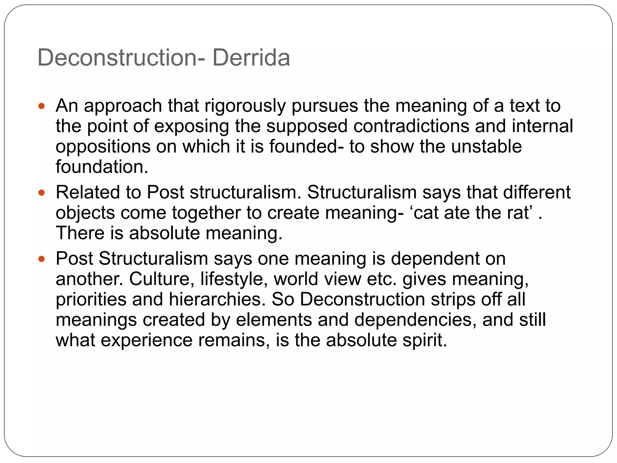 Deconstruction- Derrida
 An approach that rigorously pursues the meaning of a text to
the point of exposing the supposed contradictions and internal
oppositions on which it is founded- to show the unstable
foundation.
 Related to Post structuralism. Structuralism says that different
objects come together to create meaning- ‘cat ate the rat’ .
There is absolute meaning.
 Post Structuralism says one meaning is dependent on
another. Culture, lifestyle, world view etc. gives meaning,
priorities and hierarchies. So Deconstruction strips off all
meanings created by elements and dependencies, and still
what experience remains, is the absolute spirit.
 