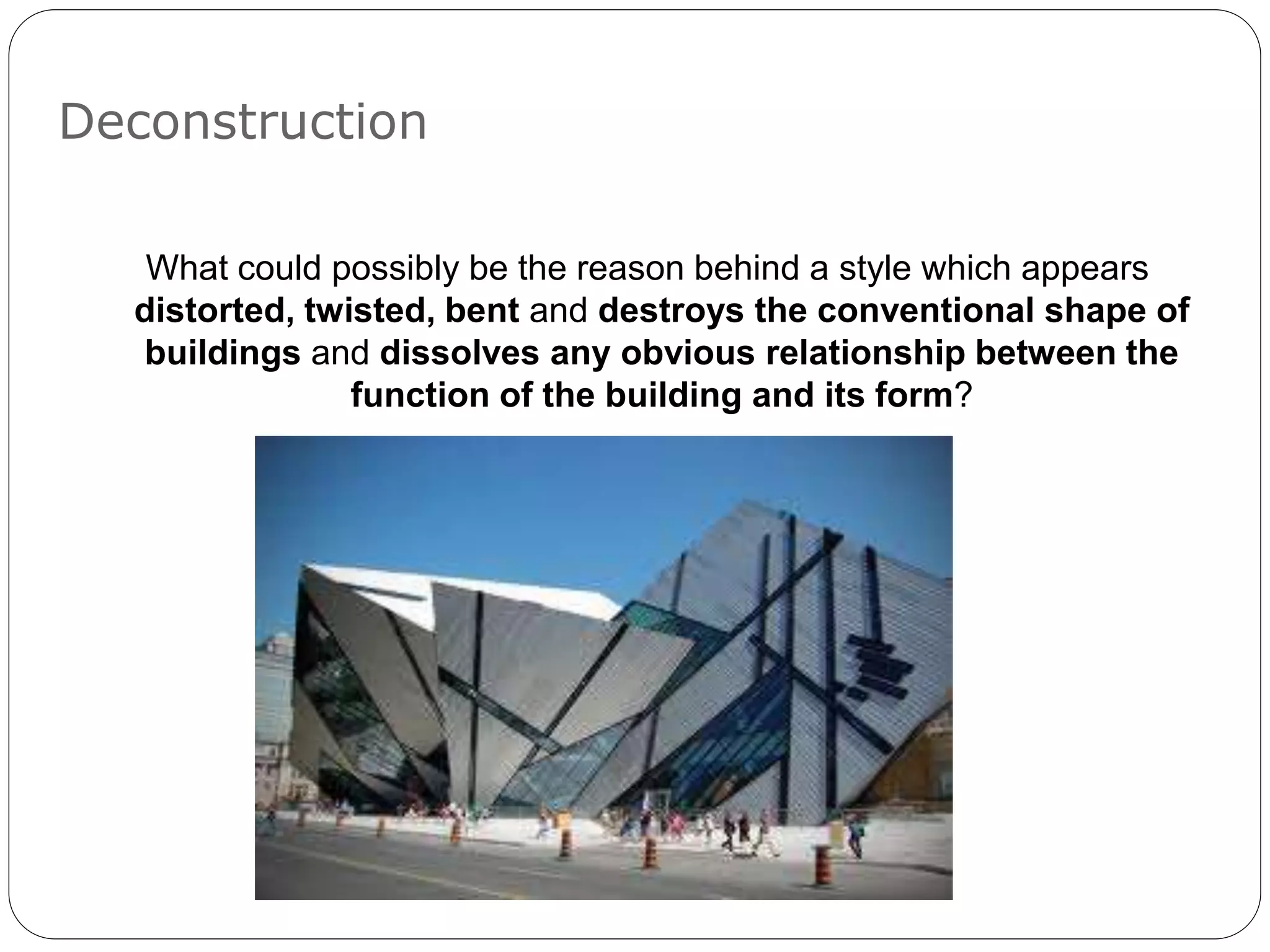 Deconstruction
What could possibly be the reason behind a style which appears
distorted, twisted, bent and destroys the conventional shape of
buildings and dissolves any obvious relationship between the
function of the building and its form?
 