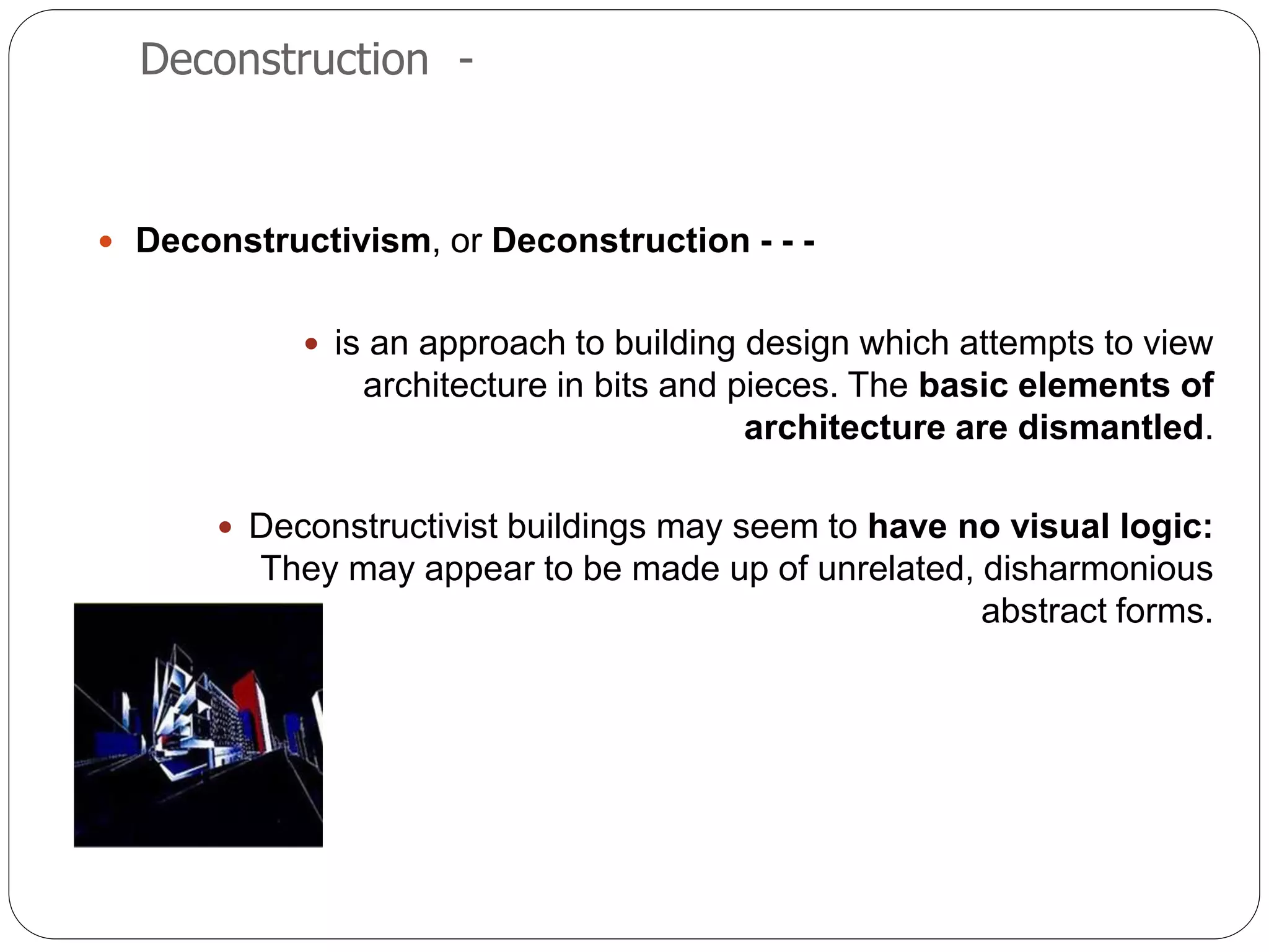 Deconstruction -
 Deconstructivism, or Deconstruction - - -
 is an approach to building design which attempts to view
architecture in bits and pieces. The basic elements of
architecture are dismantled.
 Deconstructivist buildings may seem to have no visual logic:
They may appear to be made up of unrelated, disharmonious
abstract forms.
 