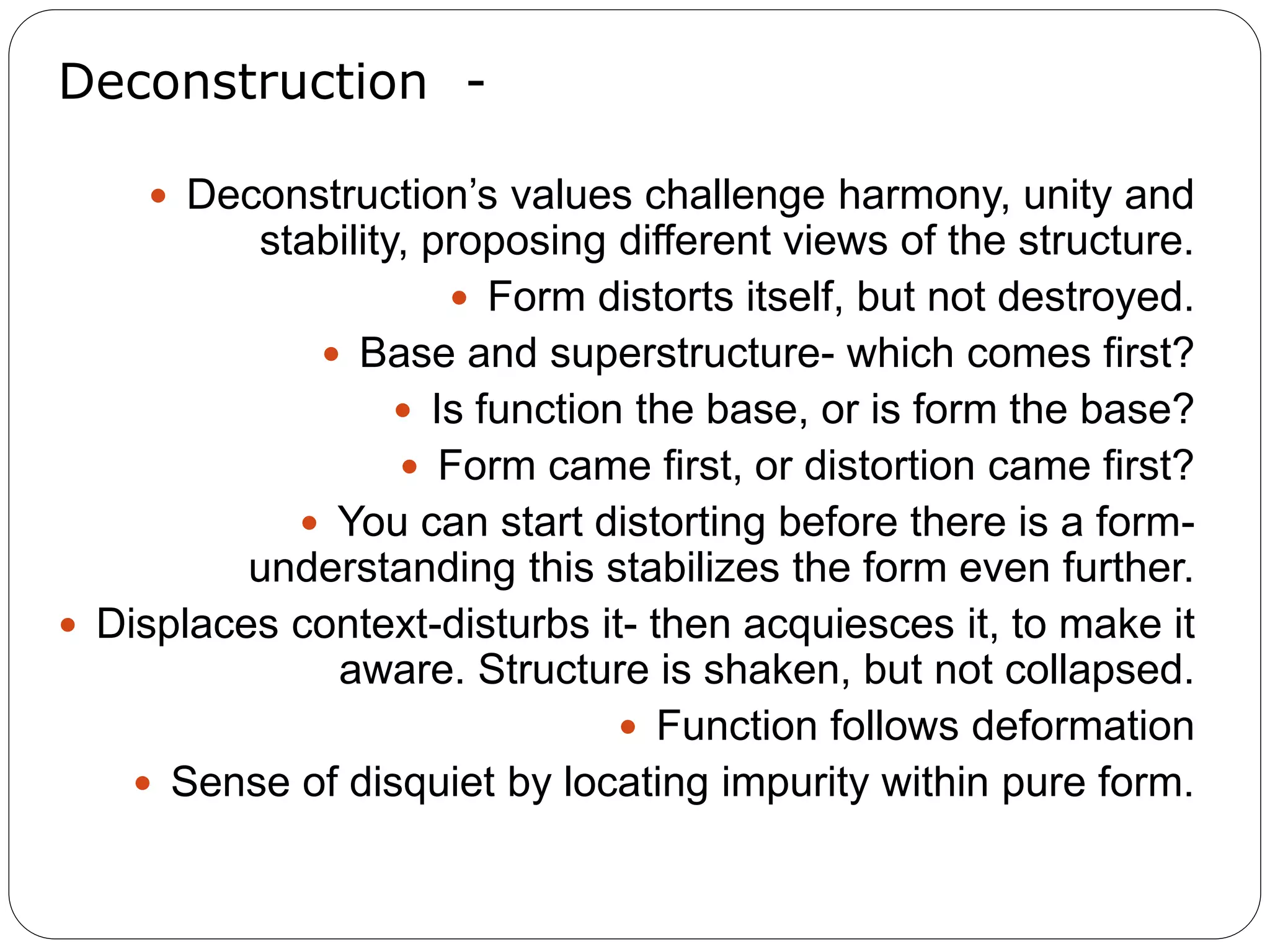 Deconstruction -
 Deconstruction’s values challenge harmony, unity and
stability, proposing different views of the structure.
 Form distorts itself, but not destroyed.
 Base and superstructure- which comes first?
 Is function the base, or is form the base?
 Form came first, or distortion came first?
 You can start distorting before there is a form-
understanding this stabilizes the form even further.
 Displaces context-disturbs it- then acquiesces it, to make it
aware. Structure is shaken, but not collapsed.
 Function follows deformation
 Sense of disquiet by locating impurity within pure form.
 