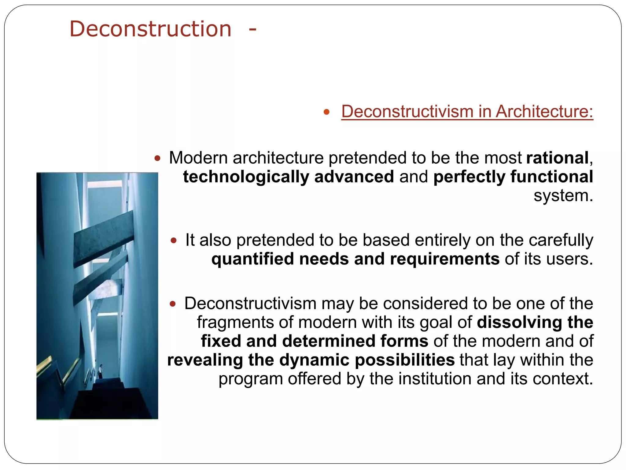 Deconstruction -
 Deconstructivism in Architecture:
 Modern architecture pretended to be the most rational,
technologically advanced and perfectly functional
system.
 It also pretended to be based entirely on the carefully
quantified needs and requirements of its users.
 Deconstructivism may be considered to be one of the
fragments of modern with its goal of dissolving the
fixed and determined forms of the modern and of
revealing the dynamic possibilities that lay within the
program offered by the institution and its context.
 