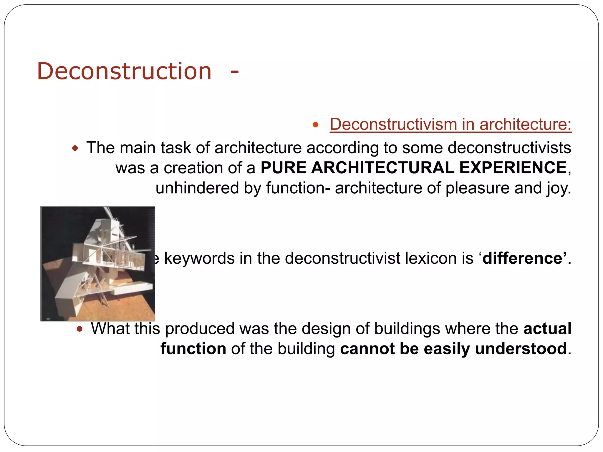 Deconstruction -
 Deconstructivism in architecture:
 The main task of architecture according to some deconstructivists
was a creation of a PURE ARCHITECTURAL EXPERIENCE,
unhindered by function- architecture of pleasure and joy.
 One of the keywords in the deconstructivist lexicon is ‘difference’.
 What this produced was the design of buildings where the actual
function of the building cannot be easily understood.
 
