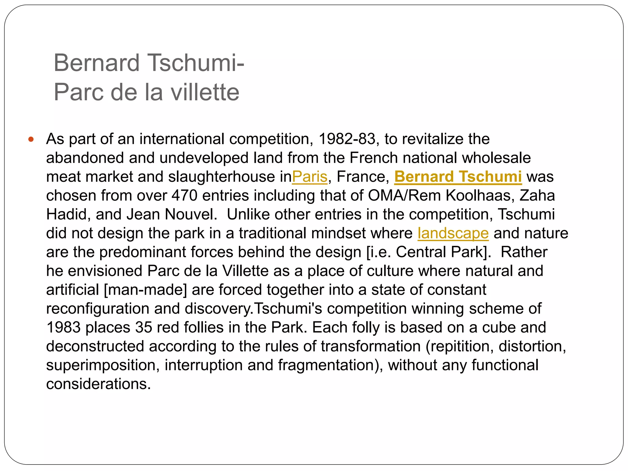 Bernard Tschumi-
Parc de la villette
 As part of an international competition, 1982-83, to revitalize the
abandoned and undeveloped land from the French national wholesale
meat market and slaughterhouse inParis, France, Bernard Tschumi was
chosen from over 470 entries including that of OMA/Rem Koolhaas, Zaha
Hadid, and Jean Nouvel. Unlike other entries in the competition, Tschumi
did not design the park in a traditional mindset where landscape and nature
are the predominant forces behind the design [i.e. Central Park]. Rather
he envisioned Parc de la Villette as a place of culture where natural and
artificial [man-made] are forced together into a state of constant
reconfiguration and discovery.Tschumi's competition winning scheme of
1983 places 35 red follies in the Park. Each folly is based on a cube and
deconstructed according to the rules of transformation (repitition, distortion,
superimposition, interruption and fragmentation), without any functional
considerations.
 