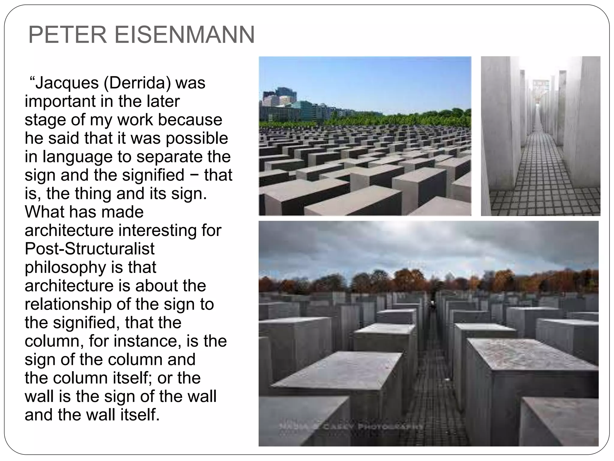 PETER EISENMANN
“Jacques (Derrida) was
important in the later
stage of my work because
he said that it was possible
in language to separate the
sign and the signified − that
is, the thing and its sign.
What has made
architecture interesting for
Post-Structuralist
philosophy is that
architecture is about the
relationship of the sign to
the signified, that the
column, for instance, is the
sign of the column and
the column itself; or the
wall is the sign of the wall
and the wall itself.
 