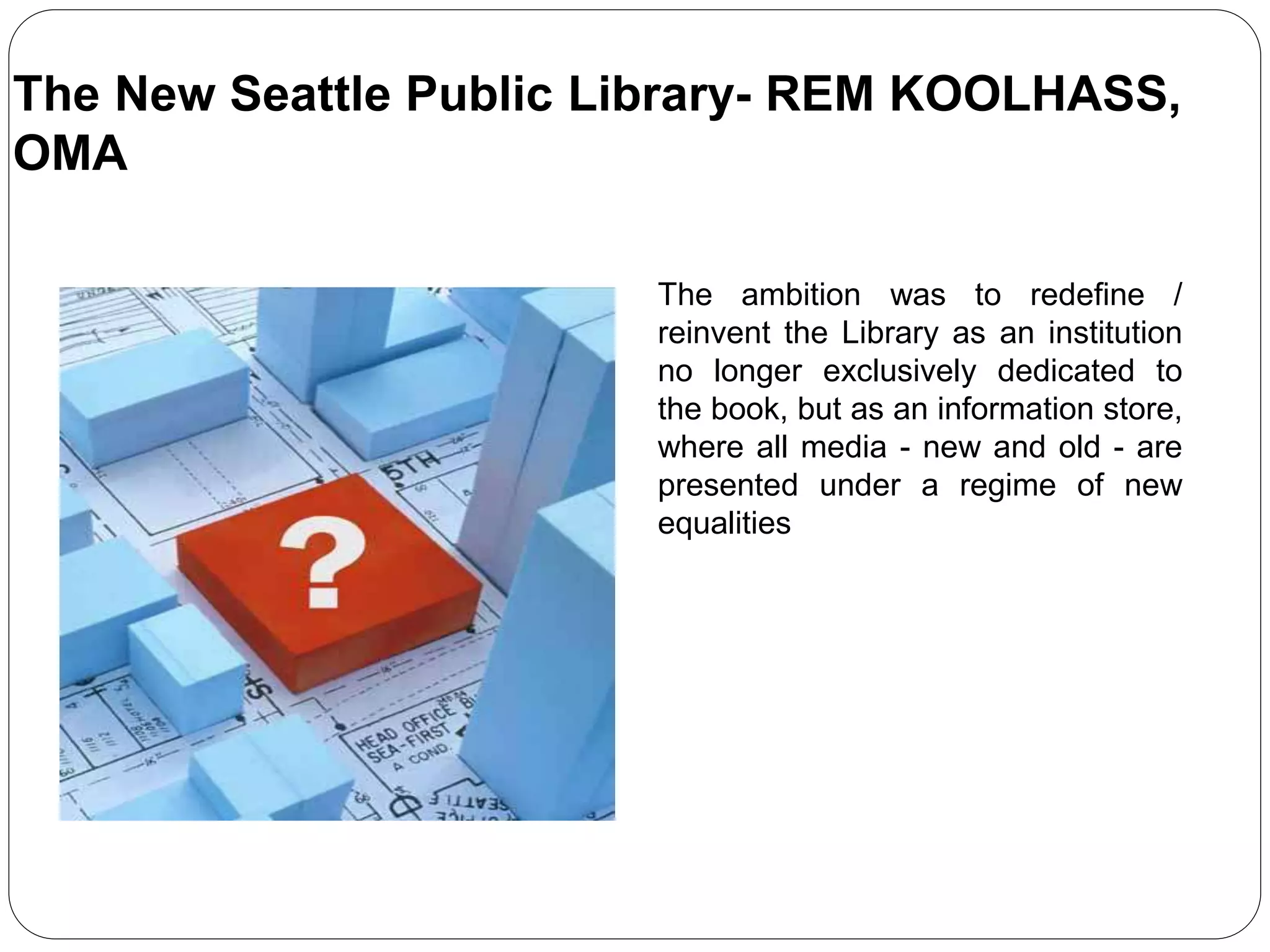 The ambition was to redefine /
reinvent the Library as an institution
no longer exclusively dedicated to
the book, but as an information store,
where all media - new and old - are
presented under a regime of new
equalities
The New Seattle Public Library- REM KOOLHASS,
OMA
 