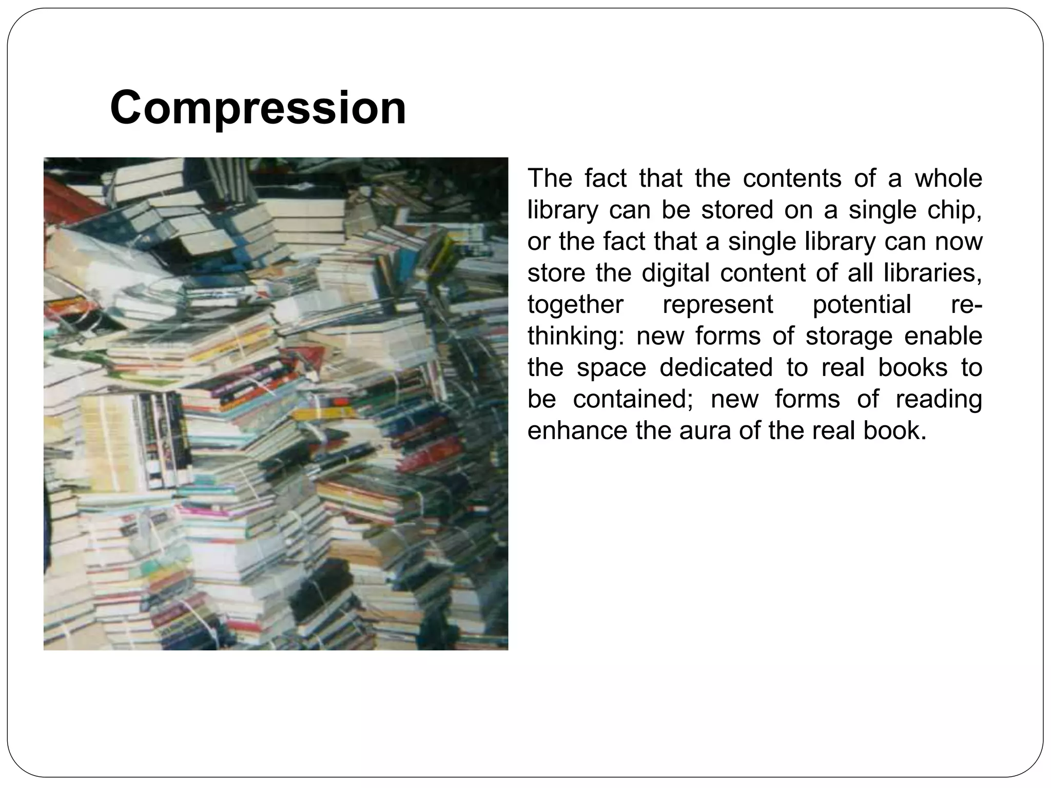 The fact that the contents of a whole
library can be stored on a single chip,
or the fact that a single library can now
store the digital content of all libraries,
together represent potential re-
thinking: new forms of storage enable
the space dedicated to real books to
be contained; new forms of reading
enhance the aura of the real book.
Compression
 
