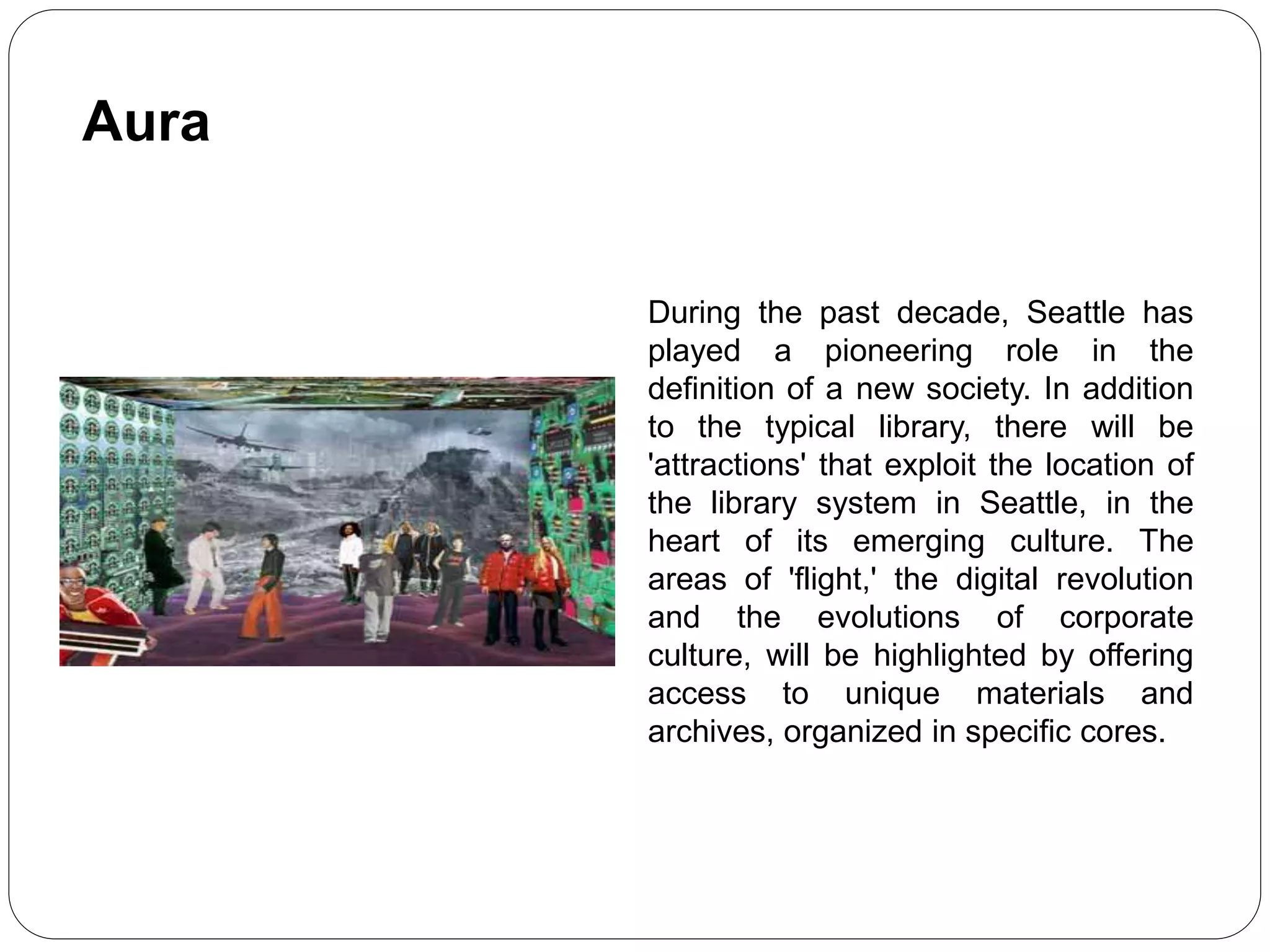During the past decade, Seattle has
played a pioneering role in the
definition of a new society. In addition
to the typical library, there will be
'attractions' that exploit the location of
the library system in Seattle, in the
heart of its emerging culture. The
areas of 'flight,' the digital revolution
and the evolutions of corporate
culture, will be highlighted by offering
access to unique materials and
archives, organized in specific cores.
Aura
 