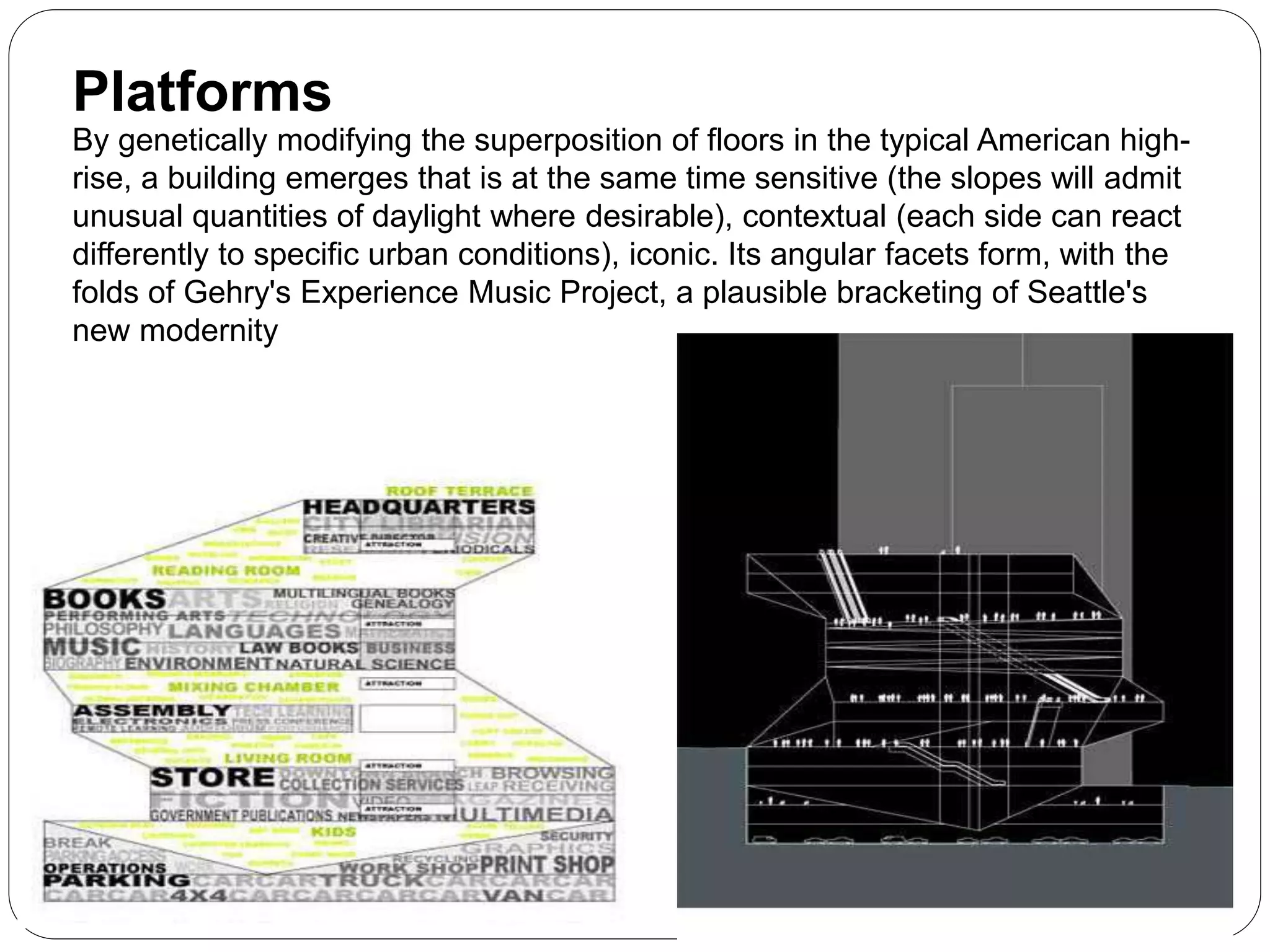 By genetically modifying the superposition of floors in the typical American high-
rise, a building emerges that is at the same time sensitive (the slopes will admit
unusual quantities of daylight where desirable), contextual (each side can react
differently to specific urban conditions), iconic. Its angular facets form, with the
folds of Gehry's Experience Music Project, a plausible bracketing of Seattle's
new modernity
Platforms
 