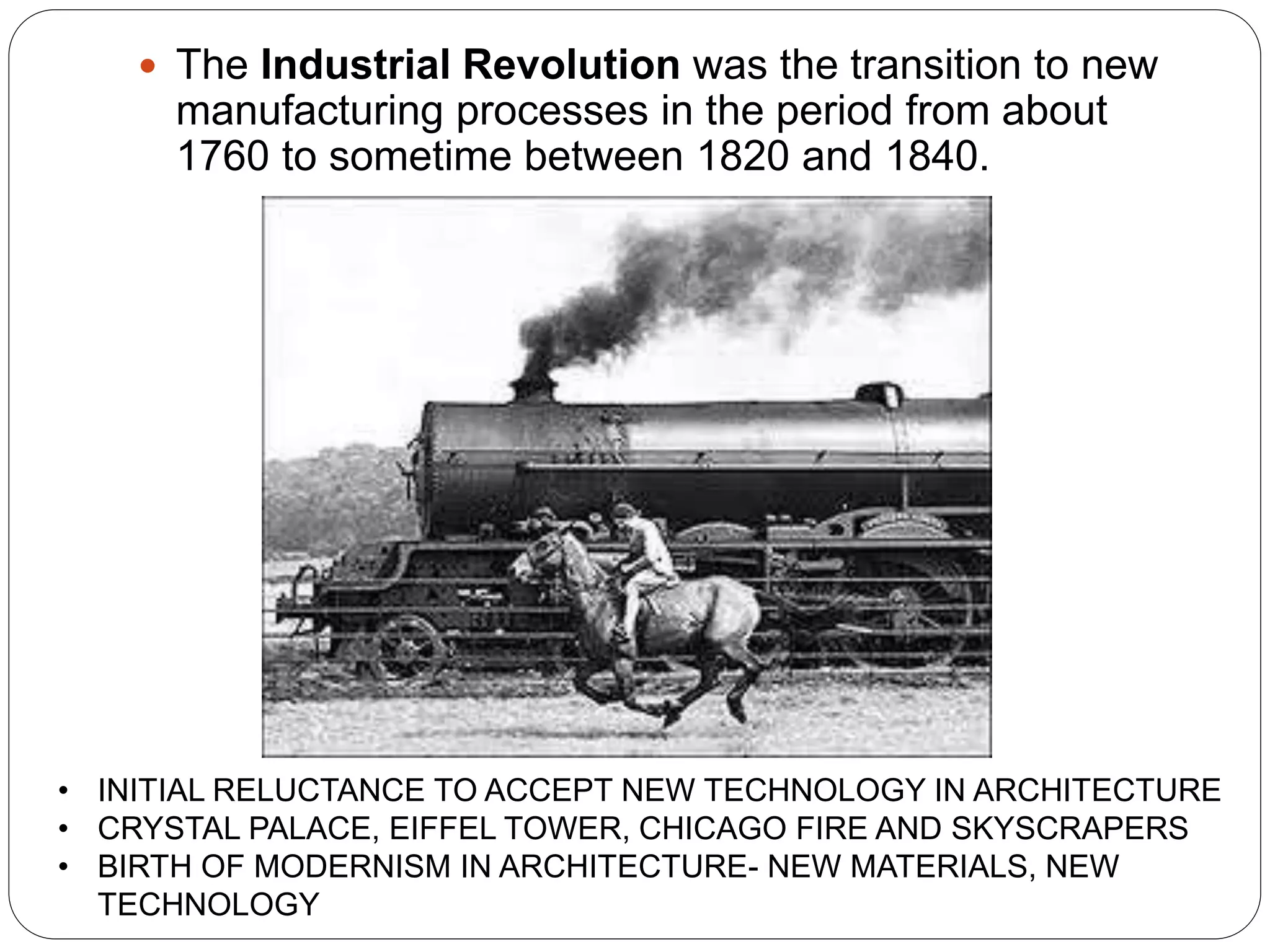  The Industrial Revolution was the transition to new
manufacturing processes in the period from about
1760 to sometime between 1820 and 1840.
• INITIAL RELUCTANCE TO ACCEPT NEW TECHNOLOGY IN ARCHITECTURE
• CRYSTAL PALACE, EIFFEL TOWER, CHICAGO FIRE AND SKYSCRAPERS
• BIRTH OF MODERNISM IN ARCHITECTURE- NEW MATERIALS, NEW
TECHNOLOGY
 