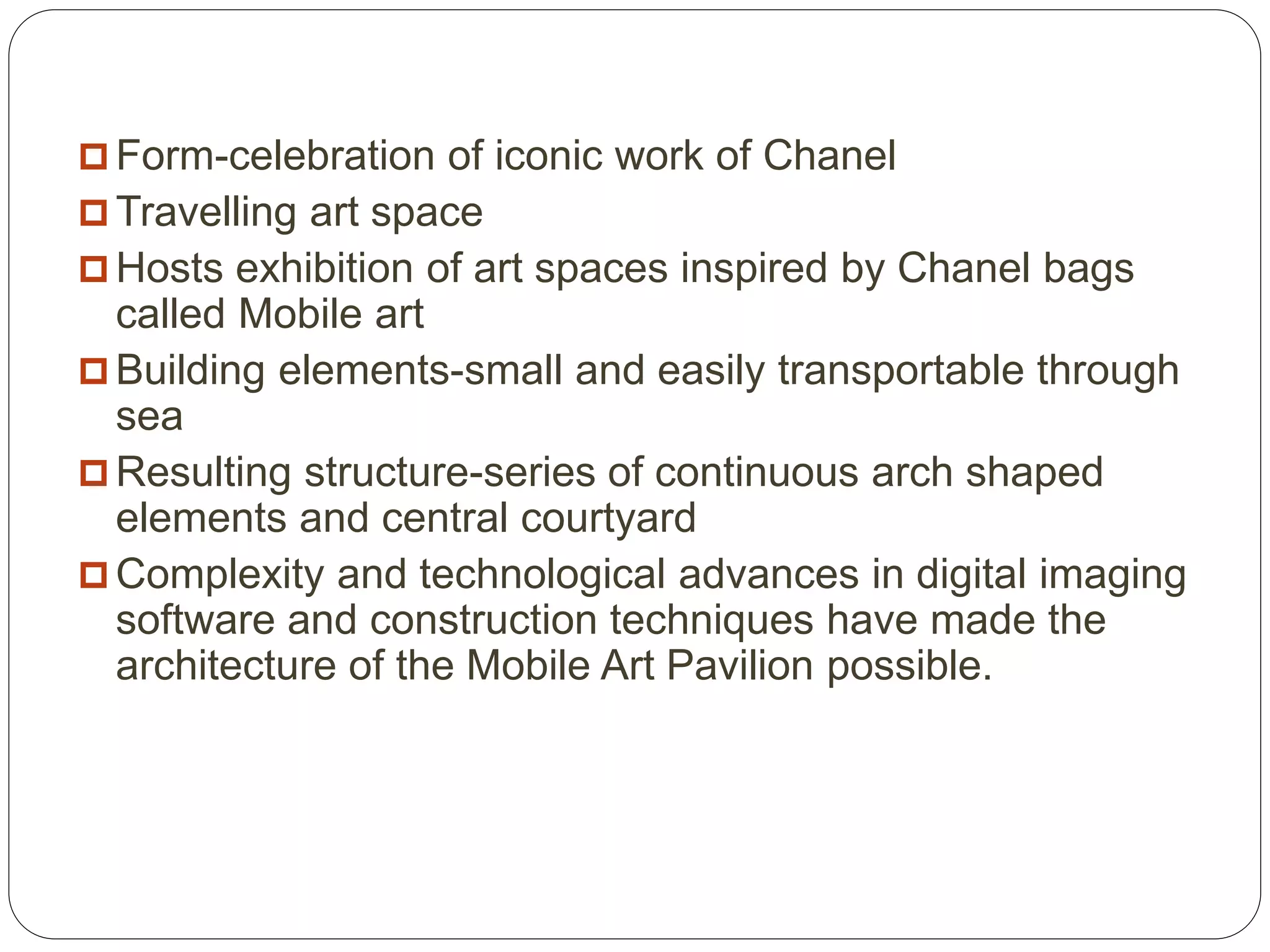  Form-celebration of iconic work of Chanel
 Travelling art space
 Hosts exhibition of art spaces inspired by Chanel bags
called Mobile art
 Building elements-small and easily transportable through
sea
 Resulting structure-series of continuous arch shaped
elements and central courtyard
 Complexity and technological advances in digital imaging
software and construction techniques have made the
architecture of the Mobile Art Pavilion possible.
 