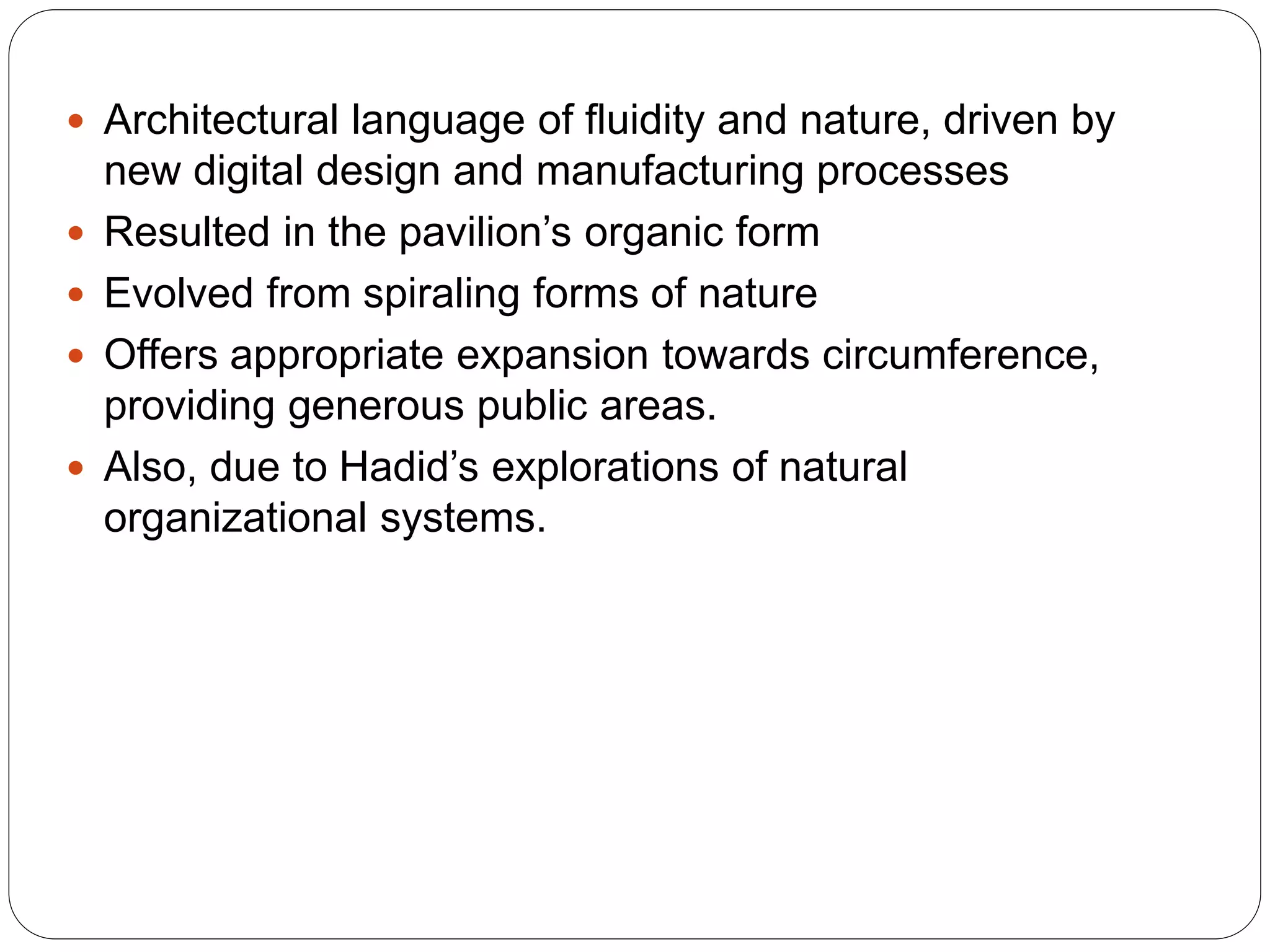  Architectural language of fluidity and nature, driven by
new digital design and manufacturing processes
 Resulted in the pavilion’s organic form
 Evolved from spiraling forms of nature
 Offers appropriate expansion towards circumference,
providing generous public areas.
 Also, due to Hadid’s explorations of natural
organizational systems.
 