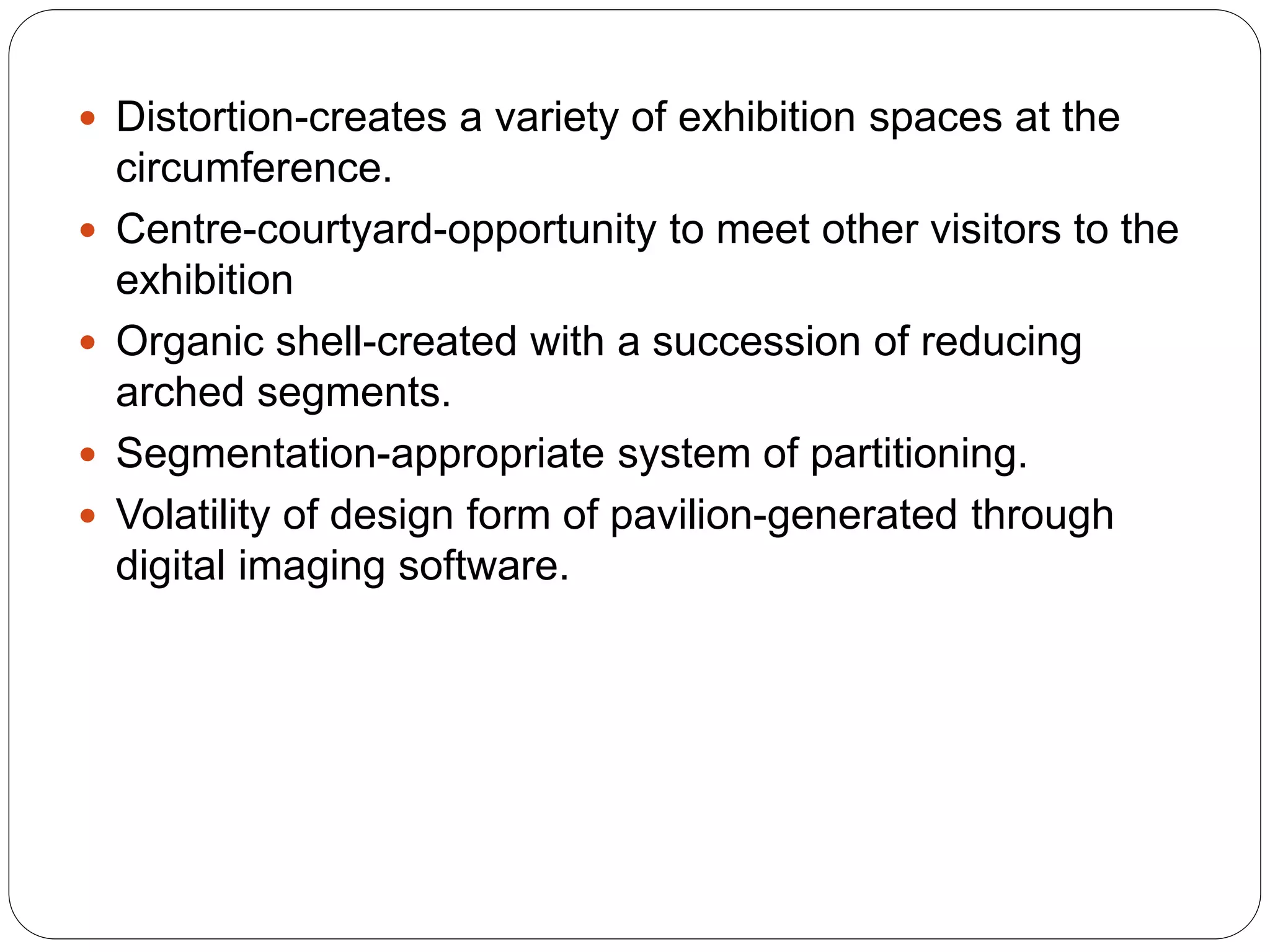  Distortion-creates a variety of exhibition spaces at the
circumference.
 Centre-courtyard-opportunity to meet other visitors to the
exhibition
 Organic shell-created with a succession of reducing
arched segments.
 Segmentation-appropriate system of partitioning.
 Volatility of design form of pavilion-generated through
digital imaging software.
 