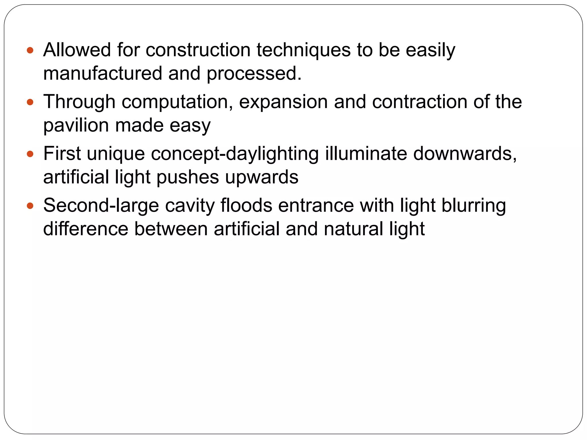  Allowed for construction techniques to be easily
manufactured and processed.
 Through computation, expansion and contraction of the
pavilion made easy
 First unique concept-daylighting illuminate downwards,
artificial light pushes upwards
 Second-large cavity floods entrance with light blurring
difference between artificial and natural light
 