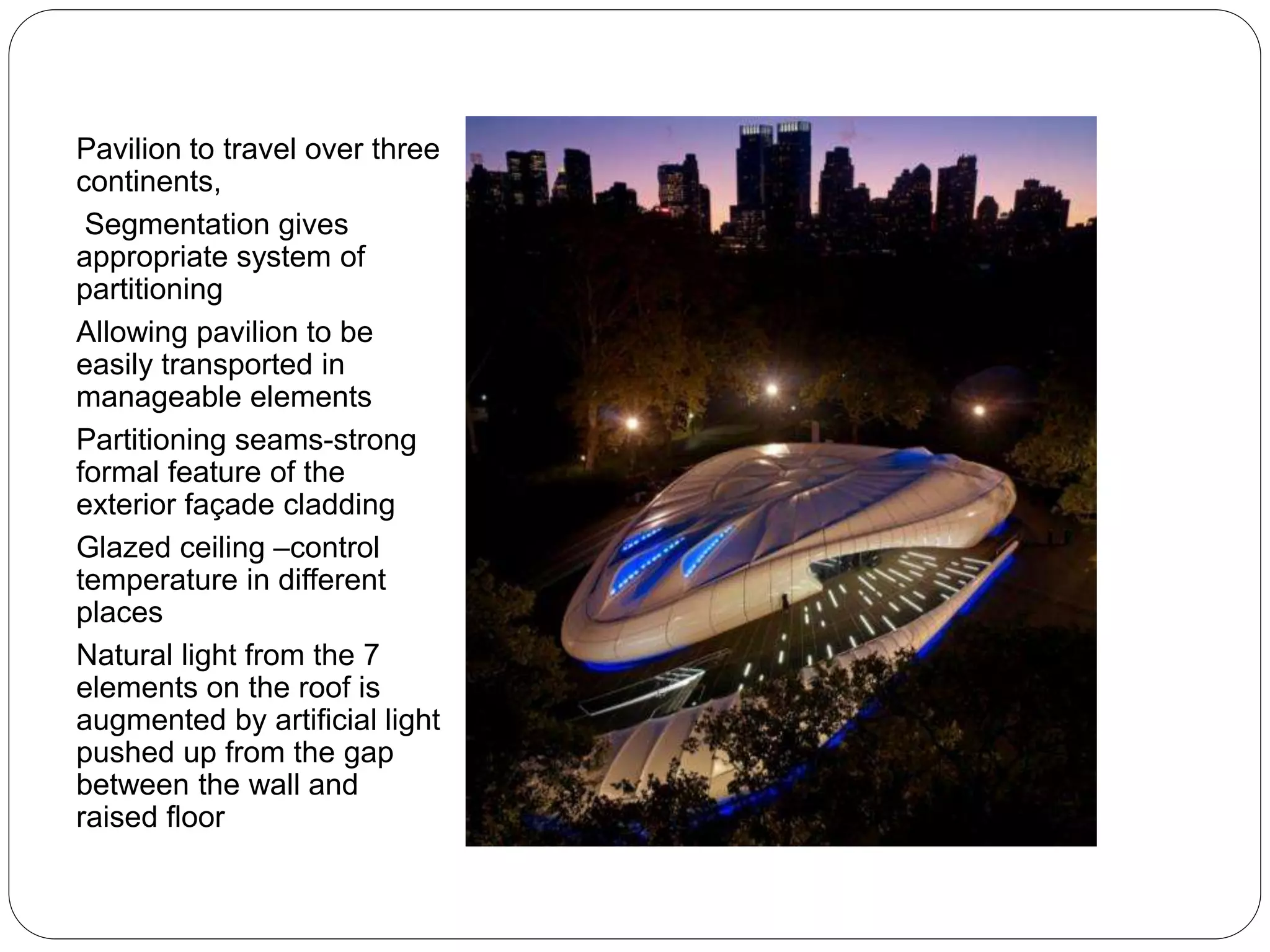 Pavilion to travel over three
continents,
Segmentation gives
appropriate system of
partitioning
Allowing pavilion to be
easily transported in
manageable elements
Partitioning seams-strong
formal feature of the
exterior façade cladding
Glazed ceiling –control
temperature in different
places
Natural light from the 7
elements on the roof is
augmented by artificial light
pushed up from the gap
between the wall and
raised floor
 