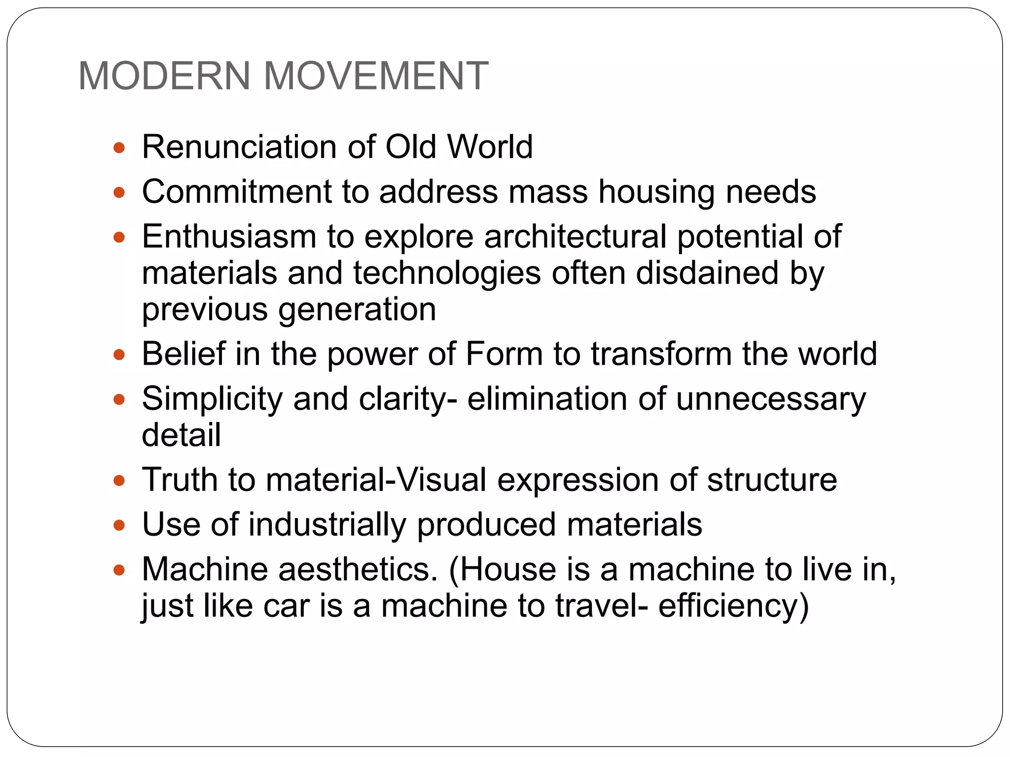 MODERN MOVEMENT
 Renunciation of Old World
 Commitment to address mass housing needs
 Enthusiasm to explore architectural potential of
materials and technologies often disdained by
previous generation
 Belief in the power of Form to transform the world
 Simplicity and clarity- elimination of unnecessary
detail
 Truth to material-Visual expression of structure
 Use of industrially produced materials
 Machine aesthetics. (House is a machine to live in,
just like car is a machine to travel- efficiency)
 