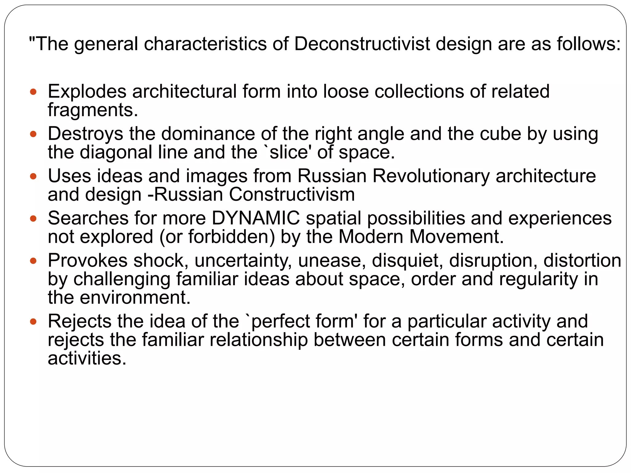 "The general characteristics of Deconstructivist design are as follows:
 Explodes architectural form into loose collections of related
fragments.
 Destroys the dominance of the right angle and the cube by using
the diagonal line and the `slice' of space.
 Uses ideas and images from Russian Revolutionary architecture
and design -Russian Constructivism
 Searches for more DYNAMIC spatial possibilities and experiences
not explored (or forbidden) by the Modern Movement.
 Provokes shock, uncertainty, unease, disquiet, disruption, distortion
by challenging familiar ideas about space, order and regularity in
the environment.
 Rejects the idea of the `perfect form' for a particular activity and
rejects the familiar relationship between certain forms and certain
activities.
 