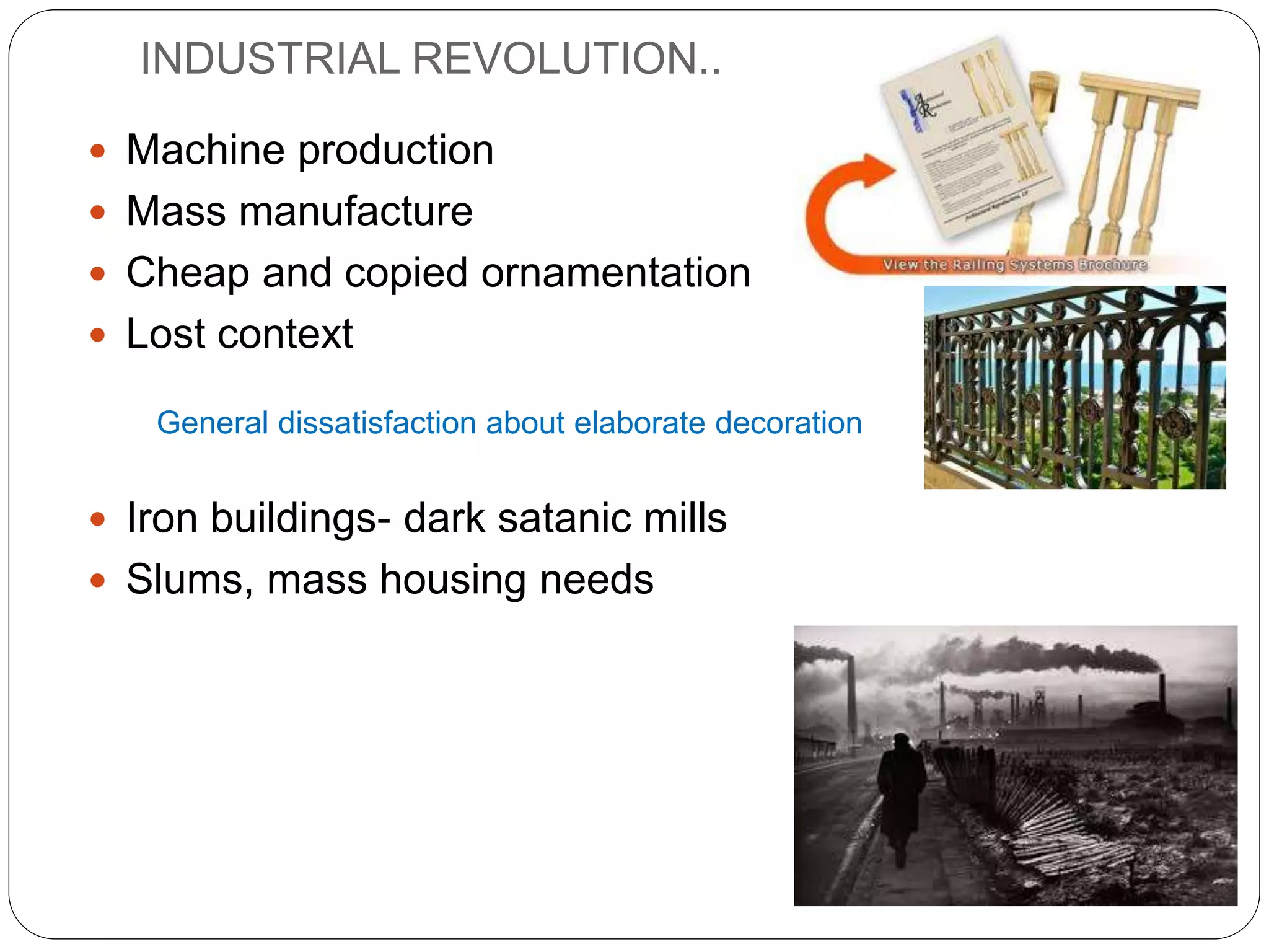 INDUSTRIAL REVOLUTION..
 Machine production
 Mass manufacture
 Cheap and copied ornamentation
 Lost context
 Iron buildings- dark satanic mills
 Slums, mass housing needs
General dissatisfaction about elaborate decoration
 