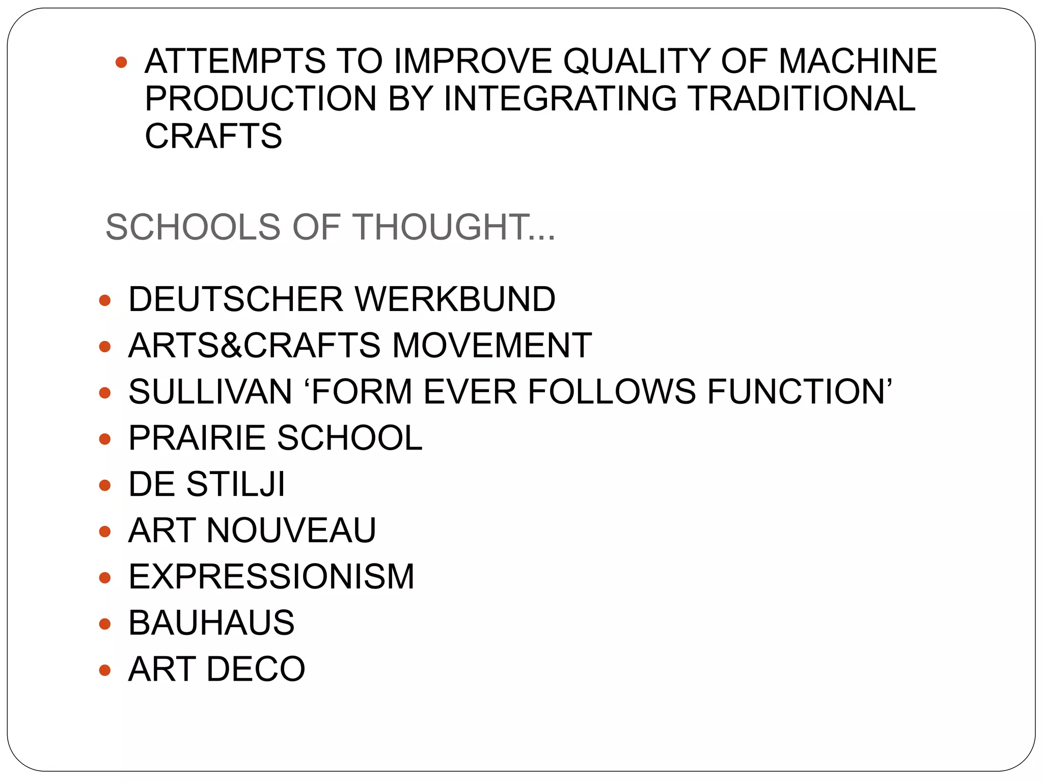  ATTEMPTS TO IMPROVE QUALITY OF MACHINE
PRODUCTION BY INTEGRATING TRADITIONAL
CRAFTS
 DEUTSCHER WERKBUND
 ARTS&CRAFTS MOVEMENT
 SULLIVAN ‘FORM EVER FOLLOWS FUNCTION’
 PRAIRIE SCHOOL
 DE STILJI
 ART NOUVEAU
 EXPRESSIONISM
 BAUHAUS
 ART DECO
SCHOOLS OF THOUGHT...
 