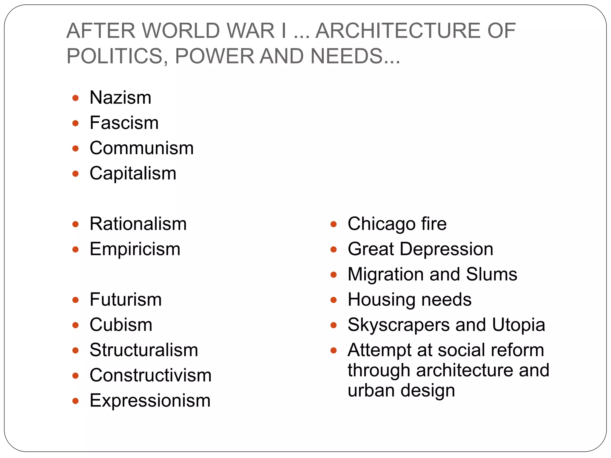 AFTER WORLD WAR I ... ARCHITECTURE OF
POLITICS, POWER AND NEEDS...
 Nazism
 Fascism
 Communism
 Capitalism
 Rationalism
 Empiricism
 Futurism
 Cubism
 Structuralism
 Constructivism
 Expressionism
 Chicago fire
 Great Depression
 Migration and Slums
 Housing needs
 Skyscrapers and Utopia
 Attempt at social reform
through architecture and
urban design
 
