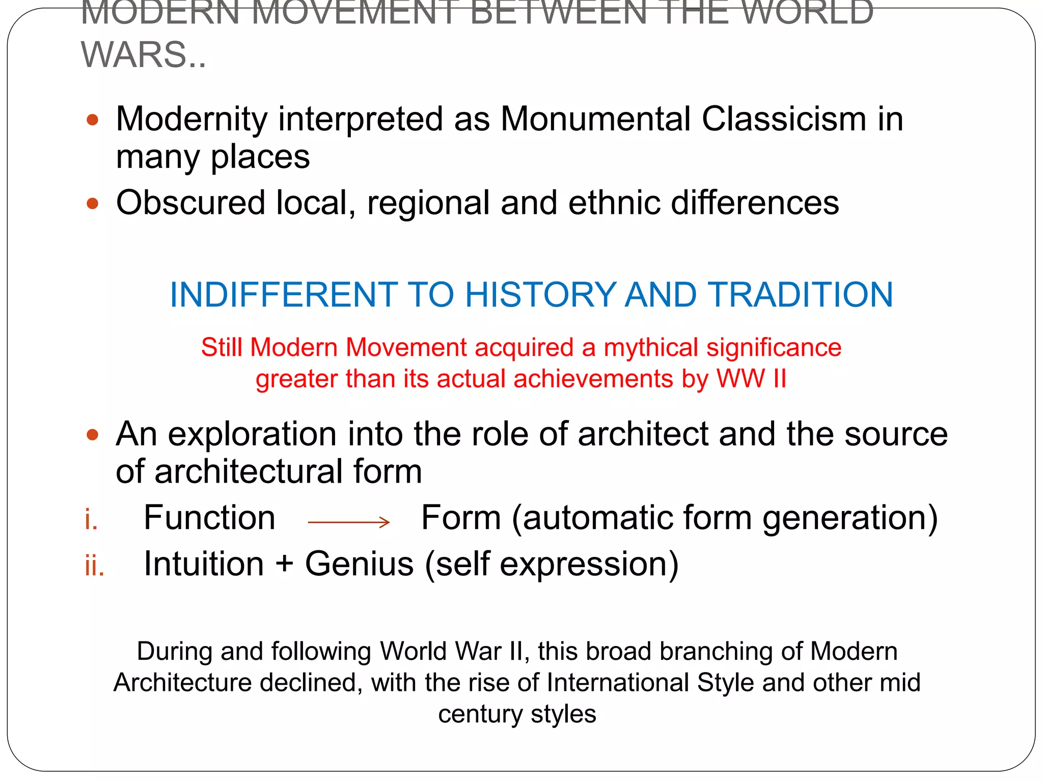 MODERN MOVEMENT BETWEEN THE WORLD
WARS..
 Modernity interpreted as Monumental Classicism in
many places
 Obscured local, regional and ethnic differences
INDIFFERENT TO HISTORY AND TRADITION
 An exploration into the role of architect and the source
of architectural form
i. Function Form (automatic form generation)
ii. Intuition + Genius (self expression)
Still Modern Movement acquired a mythical significance
greater than its actual achievements by WW II
During and following World War II, this broad branching of Modern
Architecture declined, with the rise of International Style and other mid
century styles
 