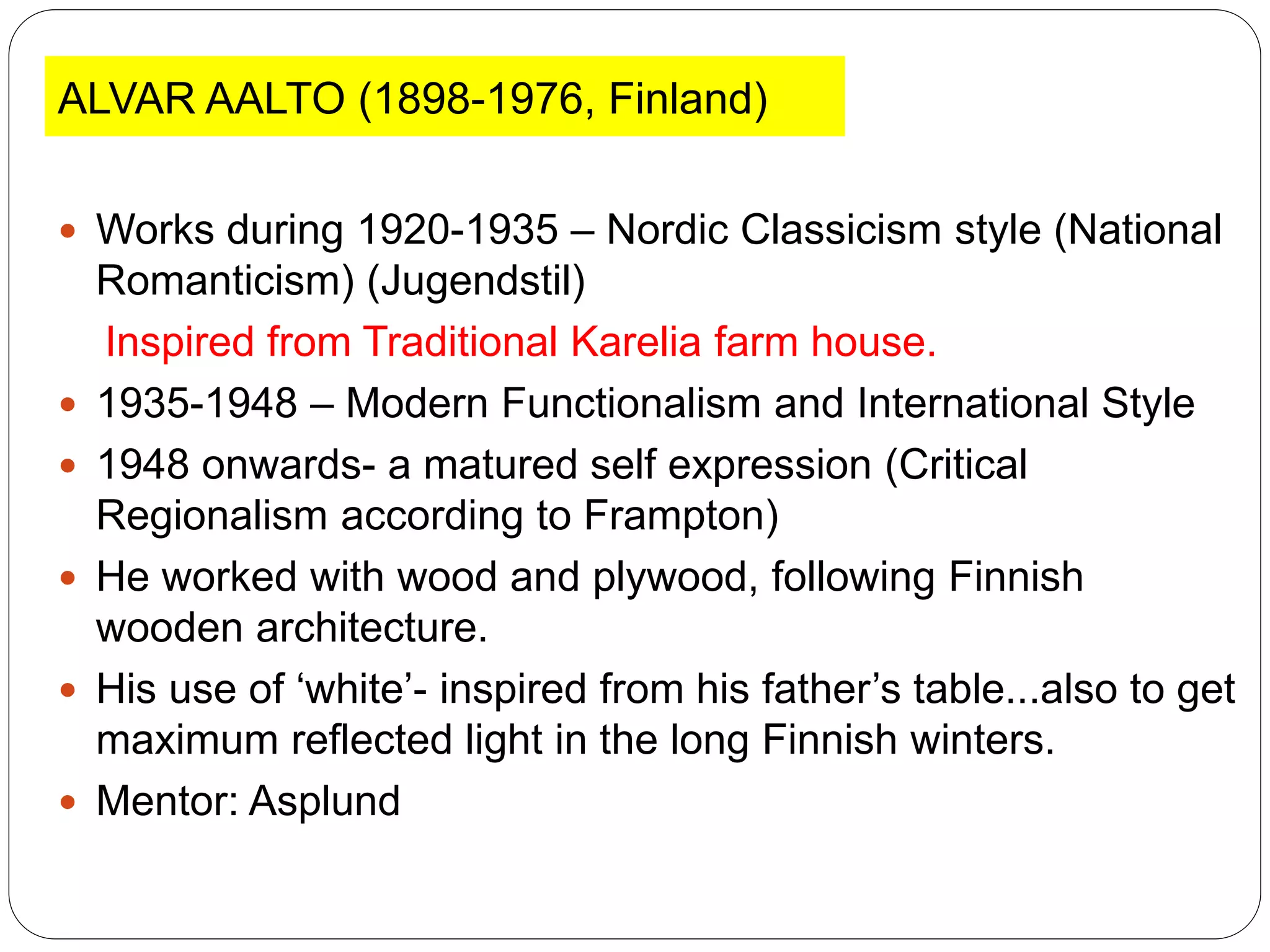 ALVAR AALTO (1898-1976, Finland)
 Works during 1920-1935 – Nordic Classicism style (National
Romanticism) (Jugendstil)
Inspired from Traditional Karelia farm house.
 1935-1948 – Modern Functionalism and International Style
 1948 onwards- a matured self expression (Critical
Regionalism according to Frampton)
 He worked with wood and plywood, following Finnish
wooden architecture.
 His use of ‘white’- inspired from his father’s table...also to get
maximum reflected light in the long Finnish winters.
 Mentor: Asplund
 