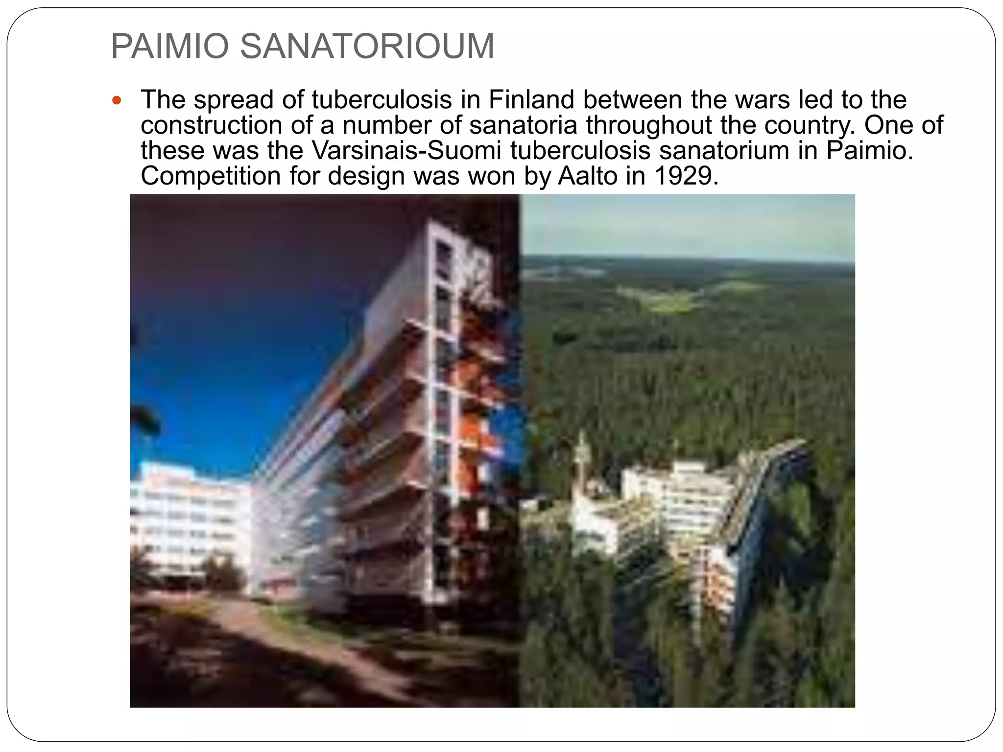 PAIMIO SANATORIOUM
 The spread of tuberculosis in Finland between the wars led to the
construction of a number of sanatoria throughout the country. One of
these was the Varsinais-Suomi tuberculosis sanatorium in Paimio.
Competition for design was won by Aalto in 1929.
 