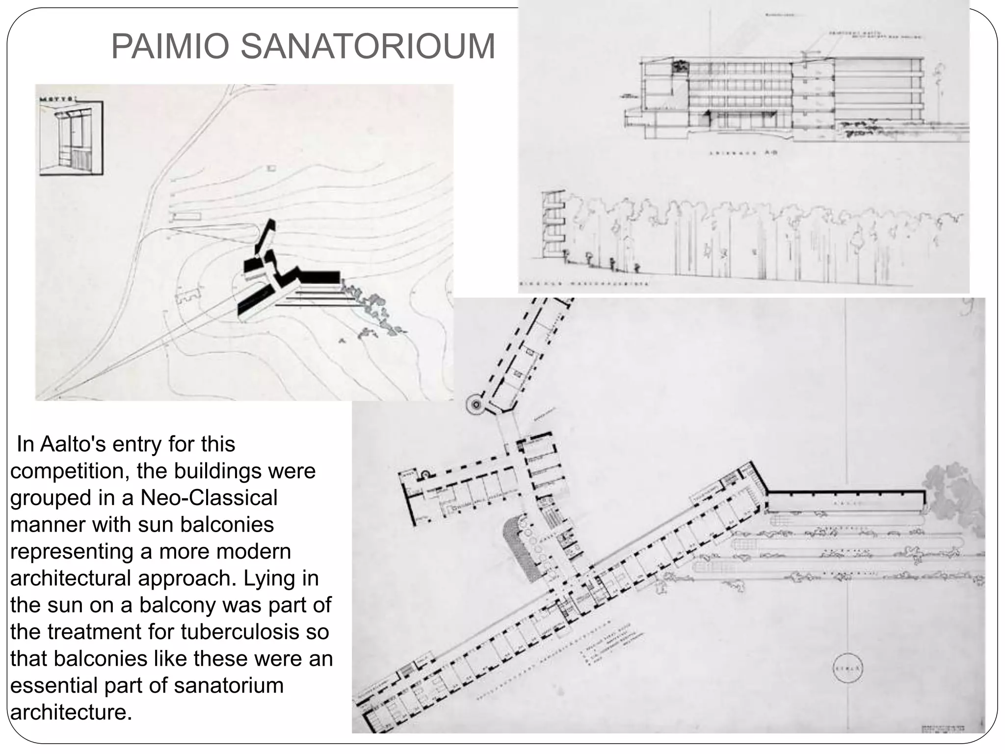 PAIMIO SANATORIOUM
In Aalto's entry for this
competition, the buildings were
grouped in a Neo-Classical
manner with sun balconies
representing a more modern
architectural approach. Lying in
the sun on a balcony was part of
the treatment for tuberculosis so
that balconies like these were an
essential part of sanatorium
architecture.
 