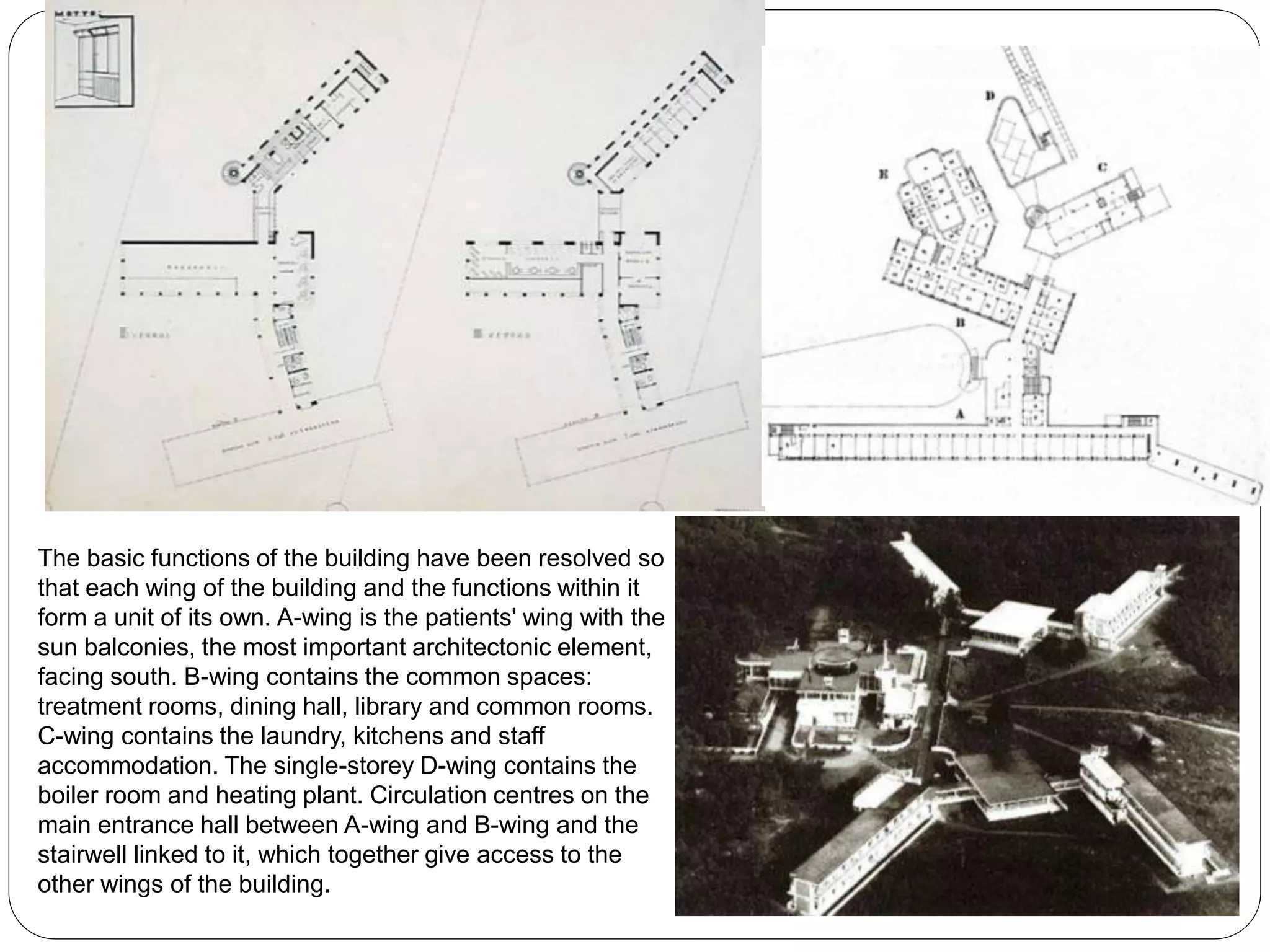The basic functions of the building have been resolved so
that each wing of the building and the functions within it
form a unit of its own. A-wing is the patients' wing with the
sun balconies, the most important architectonic element,
facing south. B-wing contains the common spaces:
treatment rooms, dining hall, library and common rooms.
C-wing contains the laundry, kitchens and staff
accommodation. The single-storey D-wing contains the
boiler room and heating plant. Circulation centres on the
main entrance hall between A-wing and B-wing and the
stairwell linked to it, which together give access to the
other wings of the building.
 