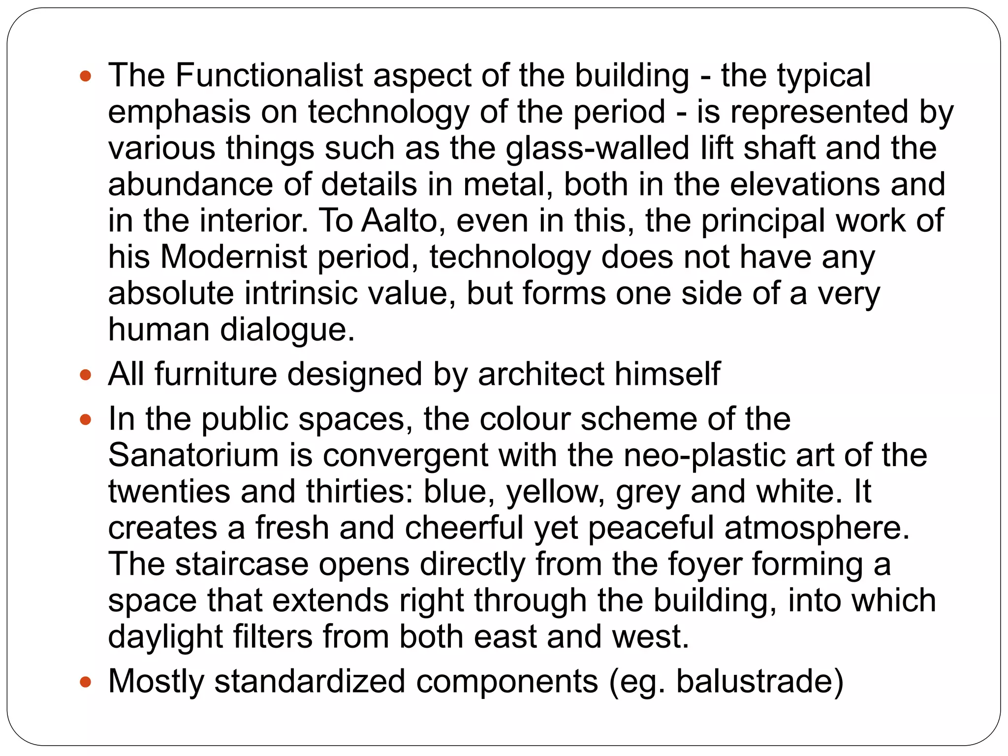  The Functionalist aspect of the building - the typical
emphasis on technology of the period - is represented by
various things such as the glass-walled lift shaft and the
abundance of details in metal, both in the elevations and
in the interior. To Aalto, even in this, the principal work of
his Modernist period, technology does not have any
absolute intrinsic value, but forms one side of a very
human dialogue.
 All furniture designed by architect himself
 In the public spaces, the colour scheme of the
Sanatorium is convergent with the neo-plastic art of the
twenties and thirties: blue, yellow, grey and white. It
creates a fresh and cheerful yet peaceful atmosphere.
The staircase opens directly from the foyer forming a
space that extends right through the building, into which
daylight filters from both east and west.
 Mostly standardized components (eg. balustrade)
 
