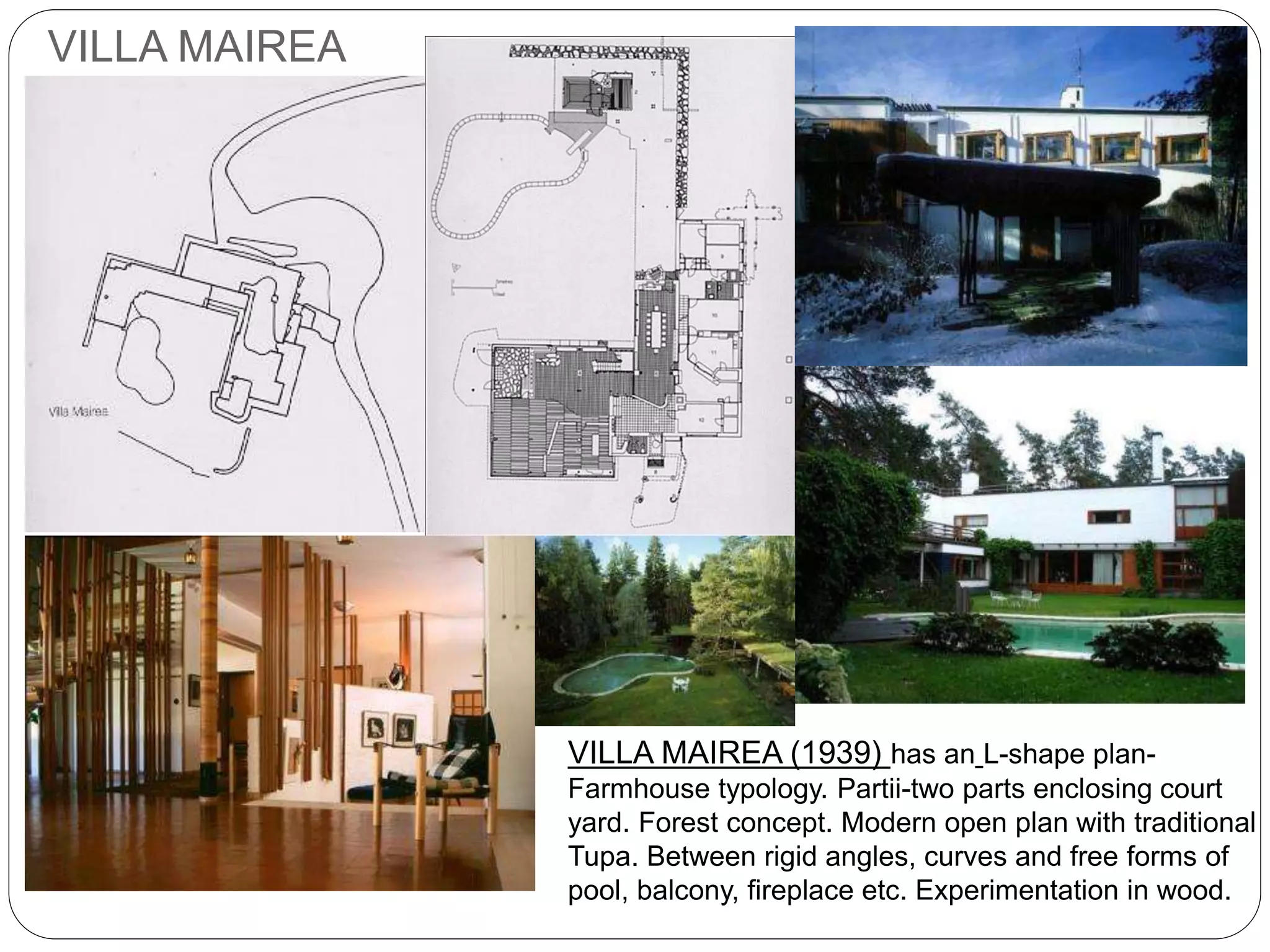 VILLA MAIREA
VILLA MAIREA (1939) has an L-shape plan-
Farmhouse typology. Partii-two parts enclosing court
yard. Forest concept. Modern open plan with traditional
Tupa. Between rigid angles, curves and free forms of
pool, balcony, fireplace etc. Experimentation in wood.
 